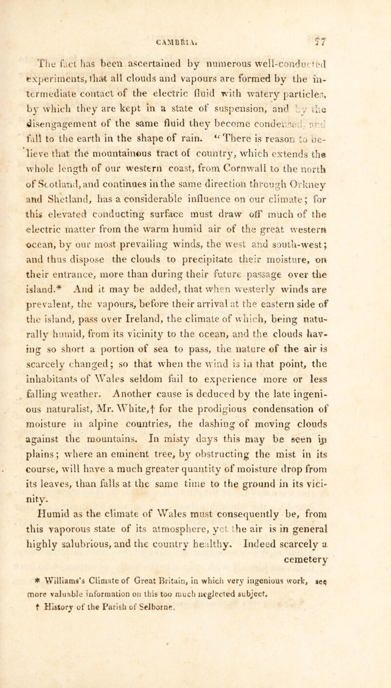 The fact has been ascertained by numerous weli-conducffed experiments, that all clouds and vapours are formed by the in- termediate contact of the electric fluid with watery particles, by which they are kept in a state of suspension, and tv the disengagement of the same fluid they become condensed, art fall to the earth in the shape of rain. ie There is reason to be- lieve that the mountainous tract of country, which extends the whole length of our western coast, from Cornwall to the north of Scotland, and continues in the same direction through Orkney and Shetland, has a considerable influence on our climate; for this elevated conducting surface must draw off much of the electric matter from the warm humid air of the great western ocean, by our most prevailing winds, the west and south-west; and thus dispose the clouds to precipitate their moisture, on their entrance, more than during their future passage over the island.* And it may be added, that when westerly winds are prevalent, the vapours, before their arrival at the eastern side of the island, pass over Ireland, the climate of which, being natu- rally humid, from its vicinity to the ocean, and the clouds hav» ing so short a portion of sea to pass, the nature of the air is scarcely changed; so that when the wind is in that point, the inhabitants of Wales seldom fail to experience more or less falling weather. Another cause is deduced by the late ingeni- ous naturalist, Mr. White,! for the prodigious condensation of moisture in alpine countries, the dashing of moving clouds against the mountains. In misty days this may b.e seen ip plains; where an eminent tree, by obstructing the mist in its course, will have a much greater quantity of moisture drop from its leaves, than falls at the same time to the ground in its vici- nity. Humid as the climate of Wales must consequently be, from this yaporous state of its atmosphere, yet the air is in general highly salubrious, and the country healthy. Indeed scarcely a cemetery * Williams’s Climate of Great Britain, in which ver}' ingenious work, se$ more valuable information on this too much neglected subject. f History of the Parish of Selborne.