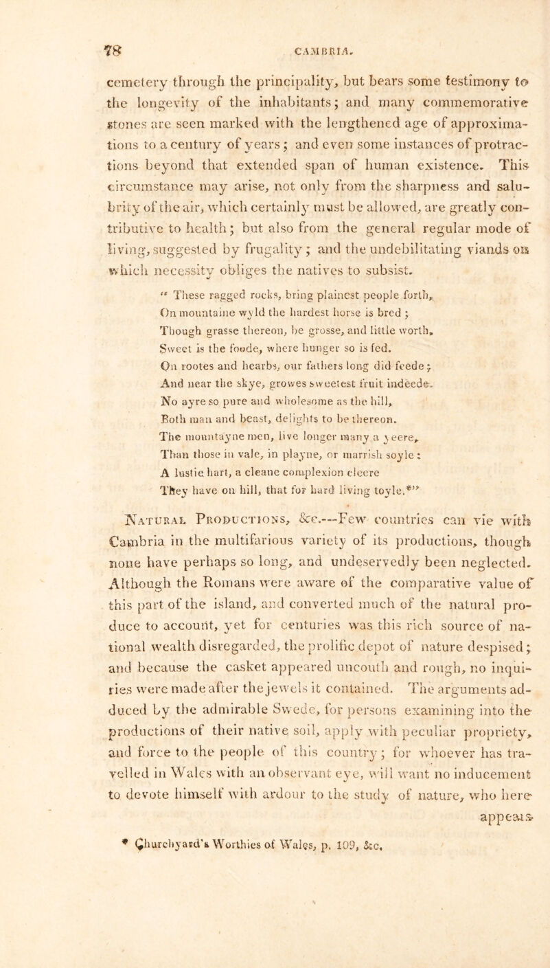 cemetery through the principality, but bears some testimony to the longevity of the inhabitants; and many commemorative stones are seen marked with the lengthened age of approxima- tions to a century of years; and even some instances of protrac- tions beyond that extended span of human existence. This circumstance may arise, not only from the sharpness and salu- brity of the air, which certainly must be allowed, are greatly con- tributive to health; but also from the general regular mode of living, suggested by frugality; and the undebilitating viands ors which necessity obliges the natives to subsist. “ These ragged rocks, bring plainest people forth. On mountaine wyld the hardest horse is bred ; Though grasse thereon, be grosse, and little worth. Sweet is the foode, where hunger so is fed. On routes and hearbs, our fathers long did feede* And near the skye, growes sweetest fruit indeed©. No ayreso pure and wholesome as the bill. Both man and beast, delights to be thereon. The niountayne men, live longer many a ^eere. Than those in vale, in playne, or marrish soyle : A lustie hart, a cleane complexion cleere They have on hill, that for bard living toyle.*’* Natural Productions, &e.—Few countries can vie with Cambria in the multifarious variety of its productions, though none have perhaps so long, and undeservedly been neglected. Although the Romans were aware of the comparative value of this part of the island, and converted much of the natural pro- duce to account, yet for centuries was this rich source of na- tional wealth disregarded, the prolific depot of nature despised; and because the casket appeared uncouth and rough, no inqui- ries were made after the jewels it contained. The arguments ad- duced by the admirable Swede, lor persons examining into the productions of their native soil, apply with peculiar propriety, and force to the people of this country; for whoever has tra- velled in Wales with an observant eye, will want no inducement to devote himself with ardour to the study of nature, who here appeals- * (Jhurcbyasd’ii Worthies of Wales, p. 109, fcc.