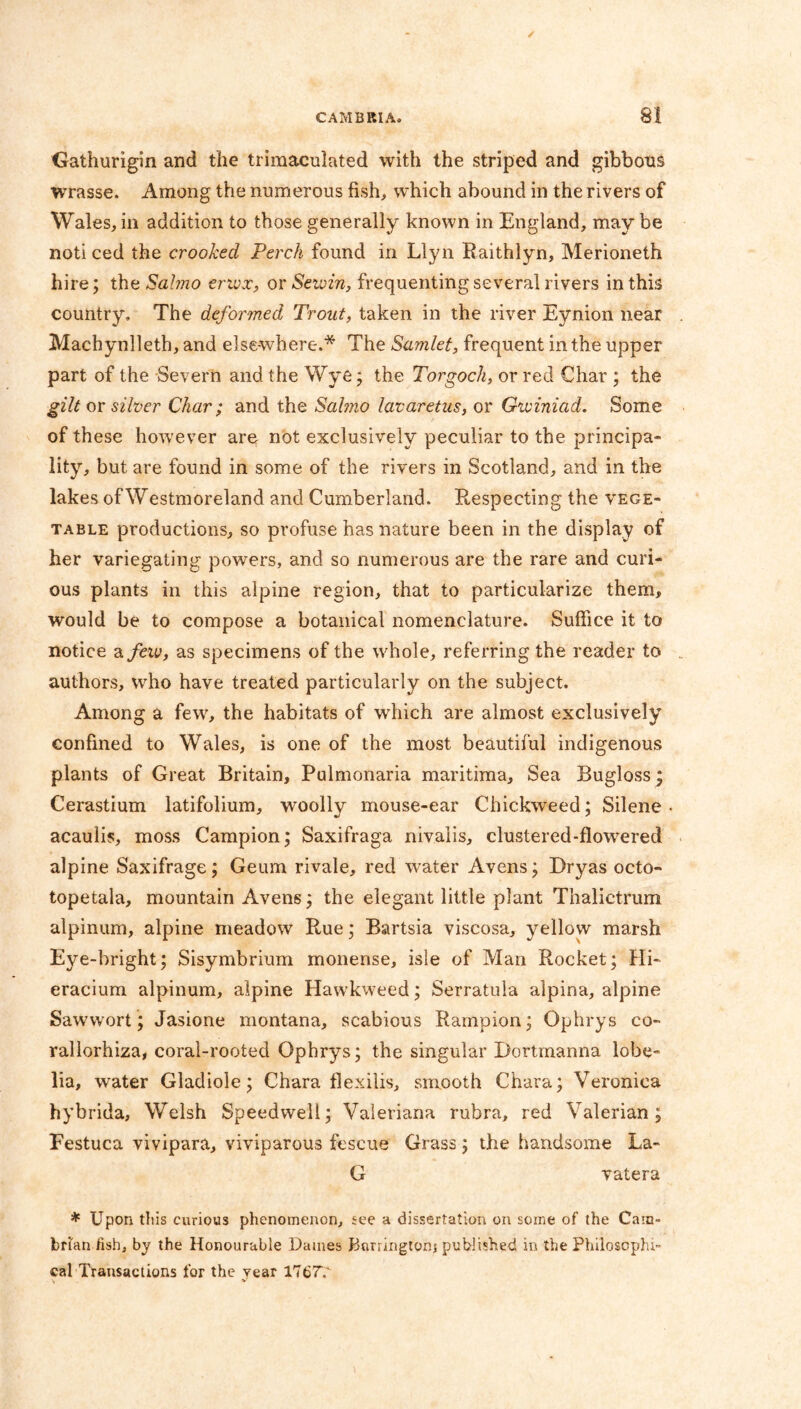 Gathurigin and the trimaculated with the striped and gibbons wrasse. Among the numerous fish, which abound in the rivers of Wales, in addition to those generally known in England, may be noti ced the crooked Perch found in Llyn Raithlyn, Merioneth hire; the Sahno erivx, or Seioin, frequenting several rivers in this country. The deformed Trout, taken in the river Eynion near Machynlleth, and elsewhere.* The Samlet, frequent in the upper part of the Severn and the Wye; the Torgoch, or red Char ; the gilt or silver Char; and the Sahno lavaretus, or Gwiniad. Some of these however are not exclusively peculiar to the principa- lity, but are found in some of the rivers in Scotland, and in the lakes of Westmoreland and Cumberland. Respecting the vege- table productions, so profuse has nature been in the display of her variegating powers, and so numerous are the rare and curi- ous plants in this alpine region, that to particularize them, would be to compose a botanical nomenclature. Suffice it to notice a few, as specimens of the whole, referring the reader to authors, who have treated particularly on the subject. Among a few, the habitats of which are almost exclusively confined to Wales, is one of the most beautiful indigenous plants of Great Britain, Pulmonaria maritima. Sea Bugloss; Cerastium latifolium, woolly mouse-ear Chickweed; Silene • acaulis, moss Campion; Saxifraga nivalis, clustered-flowered alpine Saxifrage; Geum rivale, red Water Avens; Dryas octo- topetala, mountain Avens; the elegant little plant Thalictrum alpinum, alpine meadow Rue; Bartsia viscosa, yellow marsh Eye-bright; Sisymbrium monense, isle of Man Rocket; Hi- eracium alpinum, alpine Hawkweed; Serratula alpina, alpine Sawwort; Jasione montana, scabious Rampion; Ophrys co- rallorhiza, coral-rooted Ophrys; the singular Dortrnanna lobe- lia, water Gladiole; Chara flexilis, smooth Chara; Veronica hybrida, Welsh Speedwell; Valeriana rubra, red Valerian; Festuca vivipara, viviparous fescue Grass; the handsome La- G vatera * Upon this curious phenomenon, see a dissertation on some of the Cam- brian fish, by the Honourable Dames Barringtons published in the Philosophi- cal Transactions for the year 1767V