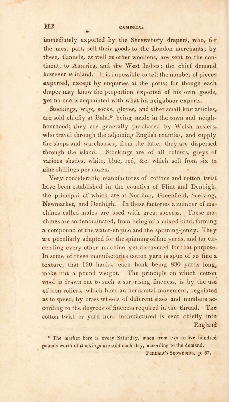 112? immediately exported by the Shrewsbury drapers, who, for the most part, sell their goods to the London merchants; by these, flannels, as well as other woollens, are sent to the con- tinent, to America, and the West Indies: the chief demand however is inlands It is impossible to tell the number of pieces- exported, except by enquiries at the ports; for though each draper may know the proportion exported of his own goods, yet no one is acquainted with what his neighbour exports. Stockings, wigs, socks, gloves, and other small knit articles, are sold chiefly at Bala,* being made in the town and neigh- bourhood; they are generally purchased by Welsh hosiers, who travel through the adjoining English counties, and supply the shops and warehouses; from the latter they are dispersed through the island. Stockings are of all colours, greys of various shades, white, blue, red, &c. which sell from six to nine shillings per dozen. * Very considerable manufactures of cottons and cotton twist have been established in the counties of Flint and Denbigh, the principal of which are at Northop, Greenfield, Seeiviog, Newmarket, and Denbigh. In these factories a number of ma= chines called mules are used with great success. These ma- chines are so denominated, from being of a mixed kind, forming a compound of the water-engine and the spinning-jenny. They are peculiarly adapted for the spinning of fine yarns, and far ex- ceeding every other machine yet discovered for that purpose. In some of these manufactories cotton yarn is spun of so fine a texture, that 130 hanks, each hank being 830 yards long, make but a pound weight. The principle on which cotton wool is draw'll out to such a surprising fineness, is by the use of iron rollers, which have an horizontal movement, regulated as to speed, by brass w'heels of different sizes and numbers ac- cording to the degrees of fineness required in the thread. The cotton twist or yarn here manufactured is sent chiefly into England * The market here is ever}' Saturday, when from two to five hundred pounds worth of stockings are sold each day, according to the demand. Pennant’s Snowdojiia, p. C7c