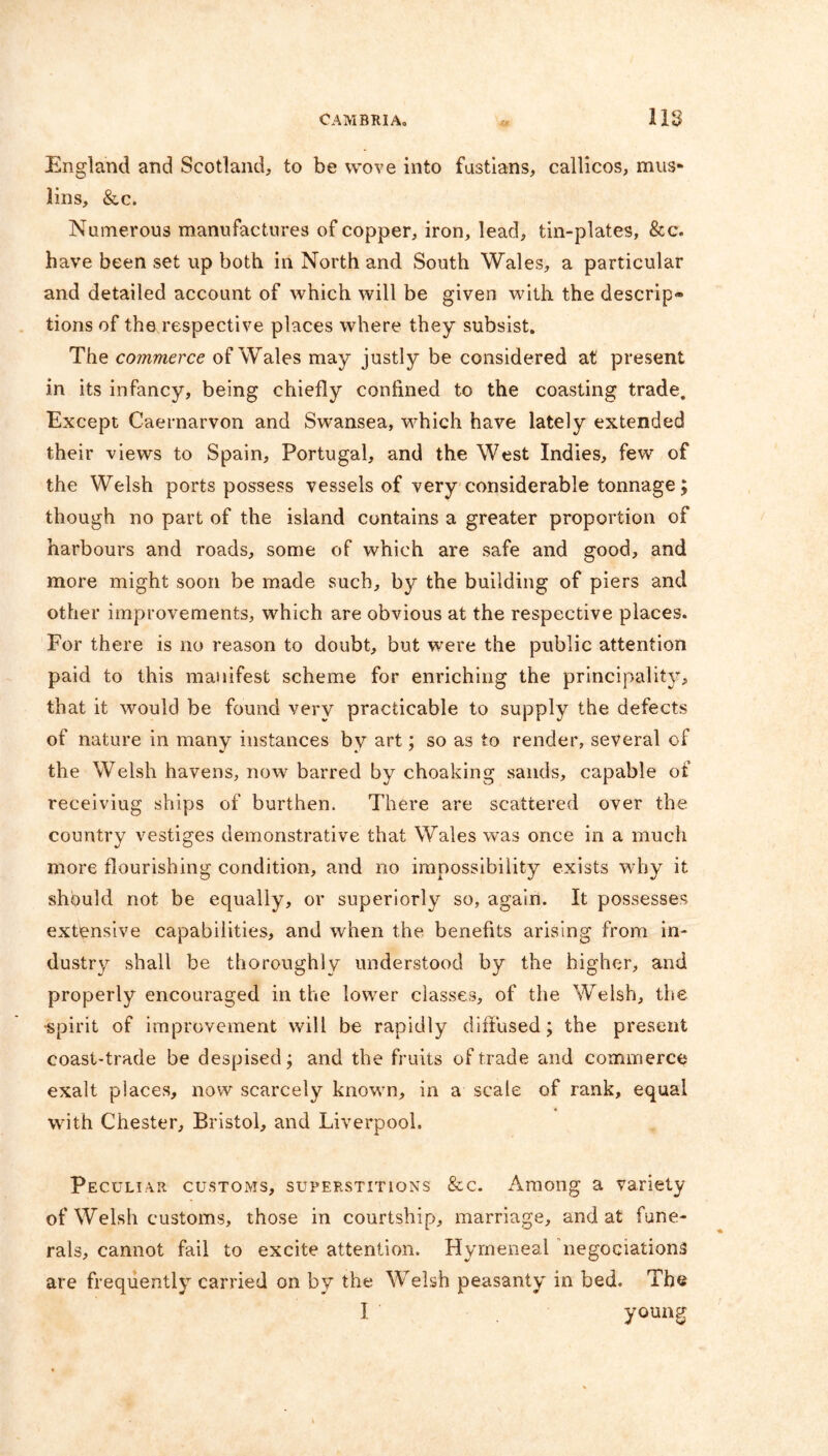 England and Scotland, to be wove into fustians, callicos, mus- lins, &c. Numerous manufactures of copper, iron, lead, tin-plates, &c. have been set up both in North and South Wales, a particular and detailed account of which will be given with the descrip® tions of the respective places where they subsist. The commerce of Wales may justly be considered at present in its infancy, being chiefly confined to the coasting trade. Except Caernarvon and Swansea, which have lately extended their views to Spain, Portugal, and the West Indies, few of the Welsh ports possess vessels of very considerable tonnage; though no part of the island contains a greater proportion of harbours and roads, some of which are safe and good, and more might soon be made such, by the building of piers and other improvements, which are obvious at the respective places. For there is no reason to doubt, but were the public attention paid to this manifest scheme for enriching the principality, that it would be found very practicable to supply the defects of nature in many instances by art; so as to render, several of the Welsh havens, now barred by choaking sands, capable of receiving ships of burthen. There are scattered over the country vestiges demonstrative that Wales was once in a much more flourishing condition, and no impossibility exists why it should not be equally, or superiorly so, again. It possesses extensive capabilities, and when the benefits arising from in- dustry shall be thoroughly understood by the higher, and properly encouraged in the lower classes, of the Welsh, the •spirit of improvement will be rapidly diffused; the present coast-trade be despised; and the fruits of trade and commerce exalt places, now scarcely known, in a scale of rank, equal with Chester, Bristol, and Liverpool. Peculiar customs, superstitions &c. Among a variety of Welsh customs, those in courtship, marriage, and at fune- rals, cannot fail to excite attention. Hymeneal negociations are frequently carried on by the Welsh peasanty in bed. The I young