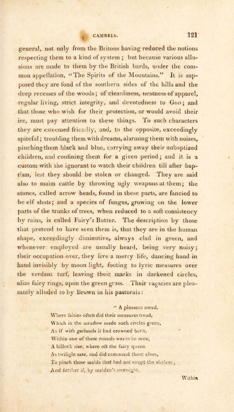 # general, not only from the Britons having reduced the notions respecting them to a kind of system ; but because various allu- sions are made to them by the British bards, under the com- mon appellation, “The Spirits of the Mountains.” It is sup- posed they are fond of the southern sides of the hills and the deep recesses of the woods; of cleanliness, neatness of apparel, regular living, strict integrit}^, and devotedness to God; and that those who wish for their protection, or would avoid their ire, must pay attention to these things. To such characters they are esteemed friendly, and, to the opposite, exceedingly spiteful; troubling them with dreams, alarming them with noises, pinching them black and blue, carrying away their unbaptized children, and confining them for a given period; and it is a custom with the ignorant to watch their children till after bap- tism, lest they should be stolen or changed. They are said also to maim cattle by throwing ugly weapons at them; the stones, called arrow heads, found in these parts, are fancied to be elf shots; and a species of fungus, growing on the lower parts of the trunks of trees, when reduced to a soft consistency by rains, is called Fairy’s Butter. The description by those that pretend to have seen them is, that they are in the human shape, exceedingly diminutive, always clad in green, and whenever employed are usually heard, being very noisy; their occupation over, they live a merry life, dancing hand in hand invisibly by moon light, footing to lyric measures over the verdant turf, leaving their, marks in darkened circles, alias fairy rings, upon the green grass. Their vagaries are plea- santly alluded to by Brown in his pastorals: “ A pleasant mead, Where fairies often did their measures tread, Which in the meadow made such circles green, As if with garlands it had crowned been. Within one of these rounds was to be seen, A hillock rise, where oft the fairy queen As twilight sate, and did command those elves, To pinch those maids that had not swept the shelves. And further if, by maiden’s oversight, Within