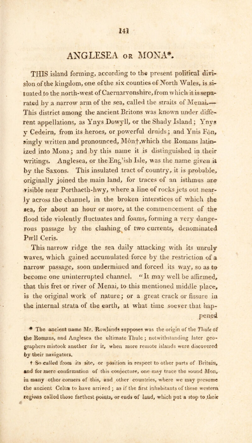 ANGLESEA or MONA*. THIS island forming, according to the present political divi- sion of the kingdom, one of the six counties of North Wales, is si- tuated to the north-west of Caernarvonshire, from which it is sepa- rated by a narrow arm of the sea, called the straits of Menau— This district among the ancient Britons was known under diffe- rent appellations, as Ynys Dowyll, or the Shady Island; Ynys y Cedeirn, from its heroes, or powerful druids; and Ynis F6n, singly written and pronounced, Monf,which the Romans latin- ized into Mona; and by this name it is distinguished in their Writings. Anglesea, or the English Isle, was the name given it by the Saxons. This insulated tract of country, it is probable, originally joined the main land, for traces of an isthmus are visible near Porthaeth-bwry, where a line of rocks jets out near- ly across the channel, in the broken interstices of which the aea, for about an hour or more, at the commencement of the flood tide violently fluctuates and foams, forming a very dange- rous passage by the clashing of two currents, denominated PwlI Ceris. This narrow ridge the sea daily attacking with its unruly waves, which gained accumulated force by the restriction of a narrow passage, soon undermined and forced its way, so as to become one uninterrupted channel, “It may well be affirmed, that this fret or river of Menai, to this mentioned middle place, is the original work of nature; or a great crack or fissure in the internal strata of the earth, at what time soever that hap- pened * The ancient name Mr. Rowlands supposes was the origin of the Thule df tjhe Romans, and Anglesea the ultimate Thule ; notwithstanding later geo- graphers mistook another for it, when more remote islands were discovered by their navigators. t So called from its site, or position in respect to other parts of Britain, and for mere confirmation of this conjecture, one may trace the sound Mon, in many other corners of this, and other countries, where we may presume the ancient Celt® to have arrived j as if the first inhabitants of these western regions called those farthest points, or ends of land, which put a stop to.theic