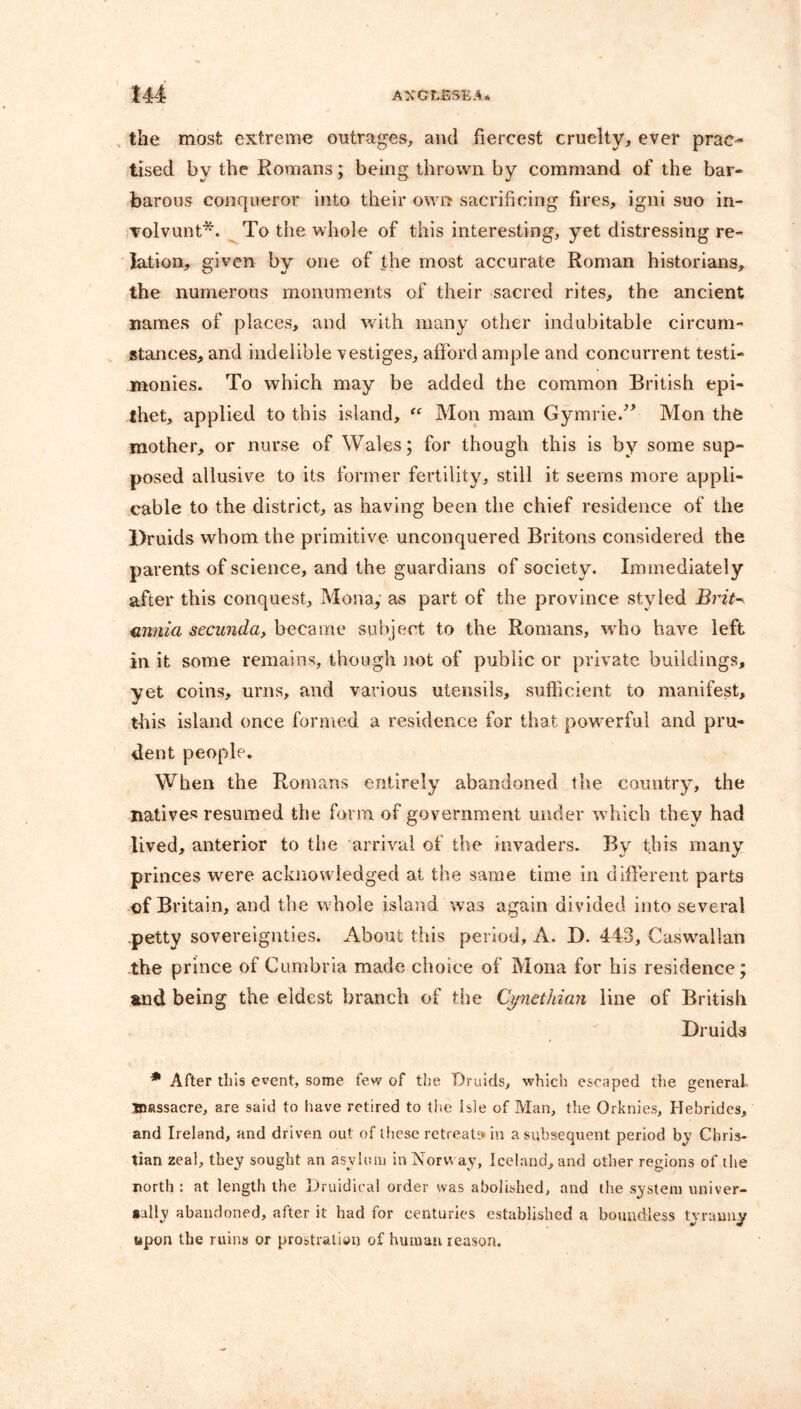 the most extreme outrages, and fiercest cruelty, ever prac- tised by the Romans; being thrown by command of the bar- barous conqueror into their own sacrificing fires, igni suo in- volvunt*. To the whole of this interesting, yet distressing re- lation, given by one of the most accurate Roman historians, the numerous monuments of their sacred rites, the ancient names of places, and with many other indubitable circum- stances, and indelible vestiges, afford ample and concurrent testi- monies. To which may be added the common British epi- thet, applied to this island, “ Mon mam Gymrie.” Mon the mother, or nurse of Wales; for though this is by some sup- posed allusive to its former fertility, still it seems more appli- cable to the district, as having been the chief residence of the Druids whom the primitive unconquered Britons considered the parents of science, and the guardians of society. Immediately after this conquest, Mona, as part of the province styled Brit- annia secunda> became subject to the Romans, who have left in it some remains, though not of public or private buildings, yet coins, urns, and various utensils, sufficient to manifest, this island once formed a residence for that powerful and pru- dent people. When the Romans entirely abandoned the country, the natives resumed the form of government under w hich they had lived, anterior to the arrival of the invaders. By this many princes were acknowledged at the same time in different parts of Britain, and the w hole island was again divided into several -petty sovereignties. About this period, A. D. 443, Caswallan the prince of Cumbria made choice of Mona for his residence; and being the eldest branch of the Cynethian line of British Druids * After this event, some few of the Druids, which escaped the general massacre, are said to have retired to the isle of Man, the Orknies, Hebrides, and Ireland, and driven out of these retreats in a subsequent period by Chris- tian zeal, they sought an asylum in Norway, Iceland, and other regions of the north : at length the Druidical order was abolished, and the system univer- sally abandoned, after it had for centuries established a boundless tyranny upon the ruins or prostration of human reason.