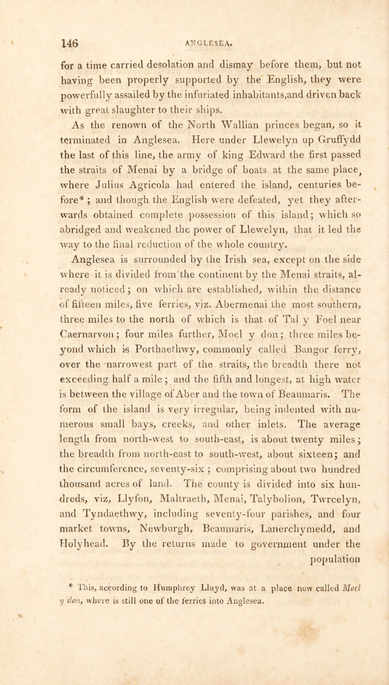 for a time carried desolation and dismay before them, but not having been properly supported by the English, they were powerfully assailed by the infuriated inhabitants,and driven back with great slaughter to their ships. As the renown of the North Wallian princes began, so it terminated in Anglesea. Here under Llewelyn up Gruffydd the last of this line, the army of king Edward the first passed the straits of Menai by a bridge of boats at the same place> where Julius Agricola had entered the island, centuries be- fore* ; and though the English were defeated, yet they after- wards obtained complete possession of this island; which so abridged and weakened the power of Llewelyn, that it led the way to the final reduction of the whole country. Anglesea is surrounded by the Irish sea, except on the side where it is divided from the continent by the Menai straits, al- ready noticed; on which are established, within the distance of fifteen miles, five ferries, viz. Abermenai the most southern, three miles to the north of which is that of Tai y Foel near Caernarvon; four miles further, Moel y don; three miles be- yond which is Porthaethwy, commonly called Bangor ferry, over the narrowest part of the straits, the breadth there not exceeding half a mile ; and the fifth and longest, at high water is between the village of Aber and the town of Beaumaris. The form of the island is very irregular, being indented wdth nu- merous small bays, creeks, and other inlets. The average length from north-west to south-east, is about twenty miles; the breadth from north-east to south-west, about sixteen; and the circumference, seventy-six ; comprising about two hundred thousand acres of land. The county is divided into six hun- dreds, viz, Llyfon, Maltraeth, Menai, Talybolion, Twrcelyn, and Tyndaethwy, including seventy-four parishes, and four market towns, Newburgh, Beaumaris, Lanerchymedd, and Holyhead. By the returns made to government under the population * This, according to Humphrey Lluyd, was at a place now called Moe.1 y cion, where is still one of the ferries into Anglesea.