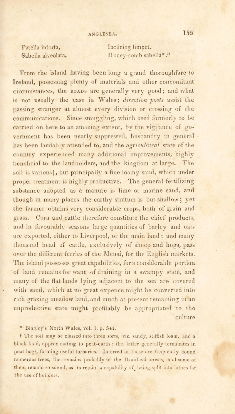 Patella intorta, Sabella alveolata Inclining limpet. Honey-comb sabella*.” From the island having been long a grand thoroughfare to Ireland, possessing plenty of materials and other concomitant circumstances, the roads are generally very good; and what is not usually the case in Wales; direction posts assist the passing stranger at almost every division or crossing of the communications. Since smuggling, which used formerly to be carried on here to an amazing extent, by the vigilance of go- vernment has been nearly suppressed, husbandry in general has been laudably attended to, and the agricultural state of the country experienced many additional improvements, highly beneficial to the landholders, and the kingdom at large. The soil is variousf, hut principally a fine loamy sand, which under proper treatment is highly productive. The general fertilizing substance adopted as a manure is lime or marine sand, and though in many places the earthy stratum is but shallow; yet the farmer obtains very considerable crops, both of grain and grass. Corn and cattle therefore constitute the chief products, and in favourable seasons large quantities of barley and oats are exported, either to Liverpool, or the main land : and many thousand head of cattle, exclusively of sheep and hogs, pass over the different ferries of the Menai, for the English markets. The island possesses great capabilities, for a considerable portion, of land remains for want of draining in a swampy state, and many of the flat lands lying adjacent to the sea are covered with sand, which at no great expence might be converted into rich grazing meadow land, and much at present remaining in an unproductive state might profitably be appropriated to tire culture * Bingley’s North Wales, vol. I. p. 541. t The soil may be classed into three sorts, viz. sandy, stiffish loam, and a black kind, approximating to peat-earth : the latter generally terminates in peat bogs, forming useful turbaries. Interred in these are frequently found numerous trees, the remains probably of the Druidical forests, and some of them remain so sound, as to retain a capability of, being split into lathes fur the use of builders.