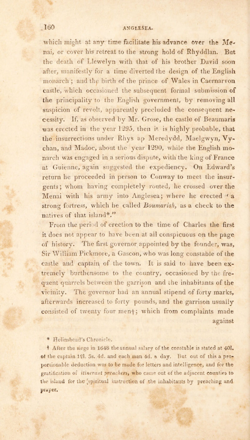 which might at any time facilitate his advance over the Me-* nai, or cover his retreat to the strong hold of Rhyddlan. But the death of Llewelyn with that of his brother David soon after, manifestly for a time diverted <he design of the English monarch ; and the birth of the prince of Wales in Caernarvon castle, which occasioned the subsequent formal submission of the principality to the English government, by removing all suspicion of revolt, apparently precluded the consequent ne- cessity. If, as observed by Mr. Grose, the castle of Beaumaris was erected in the year 1295, then it is highly probable, that the insurrections under Rhys ap Meredydd, Maelgwyn, Vy- chan, and Madoc, about the year 1290, while the English mo- narch was engaged in a serious dispute, with the king of France at Guienne, again suggested the expediency. On Edward’s return he proceeded in person to Conway to meet the insur- gents; whom having completely routed, he crossed over the Menai with his army into Anglesea; where he erected f a strong fortress, which lie called Boumarish, as a check to the natives of that island*/’ From the period of erection to the time of Charles the first it does not appear to have been at ail conspicuous on the page of history. The first governor appointed by the founder, was. Sir William Pickmore, a Gascon, who was long constable of the castle and captain of the town. It is said to have been ex- tremely burthensome to the country, occasioned by the fre- quent quarrels between the garrison and the inhabitants of the vicinity. The governor had an annual stipend of forty marks, afterwards increased to forty pounds, and the garrison usually consisted of twenty four rnen|; which from complaints made against * Holinshead’s Chronicle. 1 After the siege in 1648 the annual salary of the constable is stated at 401. of the captain 121. 3s. 4d. and each man 4d. a day. But out of this a pro- portionable deduction was to be made for letters and intelligence, and for the gratification of itinerant preachers, who came out of the adjacent counties to the island for the [spiritual instruction of the inhabitants by preaching and prayer.