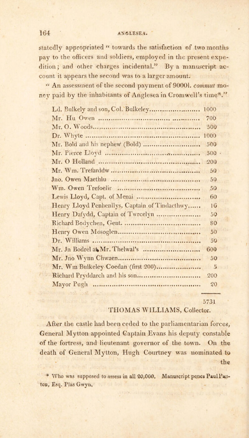 statedly appropriated “ towards the satisfaction of two months- pay to the officers and soldiers, employed in the present expe- dition; and other charges incidental.” By a manuscript ac- count it appears the second was to a larger amount. “ An assessment of the second payment of 90001. commit mo- ney paid by the inhabitants of Anglesea in CromwelPs time*.” Ld. Bulkely and son, Col. Bulkeley , 1000 Mr. Hu Owen 700 Mr. O. Woods 500 Dr. Whyte 1000 Mr. Bold and his nephew1 (Bold) 500 Mr. Pierce Lloyd 500 • Mr. O Holland . 200 Mr. Wm. Trefarddw 50 Jno. Owen Maethlu 50 Wm, Owen Trefoelir 50 Lewis Lloyd, Capt. of Menai 60 Henry Lloyd Penhenllys, Captain of Tindacthwy 16 Henry Dafydd, Captain of Twrcelyn 50 Richard Bodychen, Gent 80 Henry Owen Mosoglen 50 Dr. Williams 50 Mr. Jn Bodrel a^Mr. Thelwal’s 600 Mr. Jno Wynn Chwaen 50 Mr, Wm Bulkeley Coedan (first 200) 5 Richard Pryddarch and his son 200 Mayor Pugh 20 5731 THOMAS WILLIAMS, Collector. After the castle had been ceded to the parliamentarian forces. General Mytton appointed Captain Evans his deputy constable of the fortress, and lieutenant governor of the town. On the death of General Mytton, Hugh Courtney was nominated to the * Who was supposed to assess in all 20,000. Manuscript penes Paul Pan- ton, Esq. Plas Gwyn,