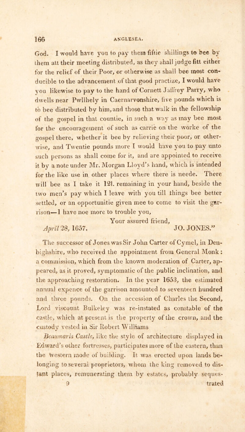 God. I would have you to pay them fiftie shillings to bee by them att their meeting distributed, as they shall judge fitt either for the relief of their Poor, or otherwise as shall bee most con- ducible to the advancement of that good practize, I would have you likewise to pay to the hand of Cornett Jaflrey Parry, who dwells near Pwllhely in Caernarvonshire, five pounds which is to bee distributed by him, and those that walk in the fellowship of the gospel in that countie, in such a way as may bee most for the encouragement of such as carrie on the worke of the gospel there, whether it bee by relieving their poor, or other- wise, and Twentie pounds more I would have you to pay unto such persons as shall come for it, and are appointed to receive it by a note under Mr. Morgan Lloyd's hand, which is intended for the like use in other places where there is neede. There will bee as I take it 121. remaining in your hand, beside the two men’s pay which I leave with you till things bee better settled, or an opportunity given mee to come to visit the gar- rison— 1 have noe more to trouble you. Your assured friend, April 28, 1657. JO. JONES.” The successor of Jones was Sir John Carter of Cymel, in Den- bighshire, who received the appointment from General Monk : a commission, which from the known moderation of Carter, ap- peared, as it proved, symptomatic of the public inclination, and the approaching restoration. In the year 1653, the estimated annual expence of the garrison amounted to seventeen hundred and three pounds. On the accession of Charles the Second, Lord viscount Bulkeley was re-instated as constable of the castle, which at present is the property of the crown, and the custody vested in Sir Robert Williams Beaumaris Castle, like the style of architecture displayed in Edward’s other fortresses, participates more of the eastern, than the Western inode of building. It was erected upon lands be- longing to several proprietors, whom the king removed to dis- tant places, remunerating them by estates, probably seques- 9 trated