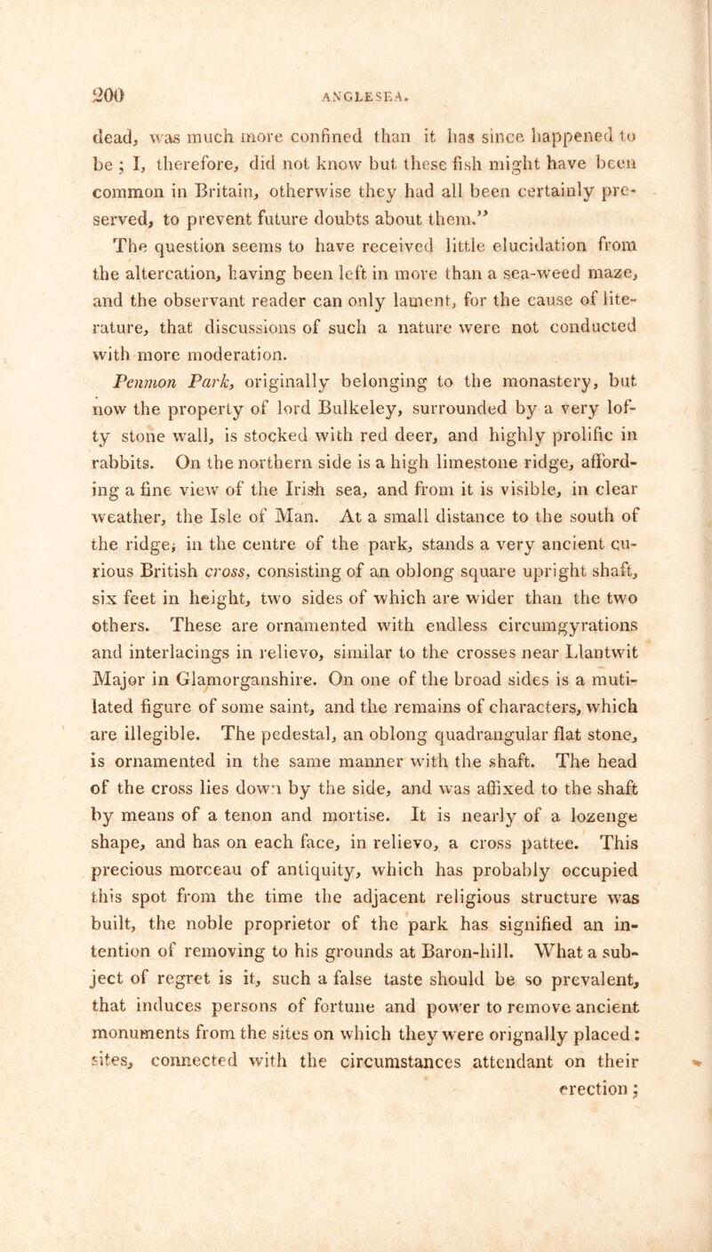 dead, was much more confined than it has since happened to be ; I, therefore, did not know but these fish might have been common in Britain, otherwise they had all been certainly pre- served, to prevent future doubts about them.5’ The question seems to have received little elucidation from the altercation, having been left in move than a sea-weed maze, and the observant reader can only lament, for the cause of lite- rature, that discussions of such a nature were not conducted with, more moderation. Penmon Park, originally belonging to the monastery, but now the property of lord Bulkeley, surrounded by a very lof- ty stone wall, is stocked with red deer, and highly prolific in rabbits. On the northern side is a high limestone ridge, afford- ing a fine view of the Irish sea, and from it is visible, in clear weather, the Isle of Man. At a small distance to the south of the ridge* in the centre of the park, stands a very ancient cu- rious British cross, consisting of an oblong square upright shaft, six feet in height, two sides of which are wider than the two others. These are ornamented with endless circumgyrations and interlacings in relievo, similar to the crosses near Llantwit Major in Glamorganshire. On one of the broad sides is a muti- lated figure of some saint, and the remains of characters, which are illegible. The pedestal, an oblong quadrangular flat stone, is ornamented in the same manner with the shaft. The head of the cross lies down by the side, and was affixed to the shaft by means of a tenon and mortise. It is nearly of a lozenge shape, and has on each face, in relievo, a cross pattee. This precious morceau of antiquity, which has probably occupied this spot from the time the adjacent religious structure was built, the noble proprietor of the park has signified an in- tention of removing to his grounds at Baron-hill. What a sub- ject of regret is it, such a false taste should be so prevalent, that induces persons of fortune and power to remove ancient monuments from the sites on which they were orignally placed: sites, connected with the circumstances attendant on their erection;