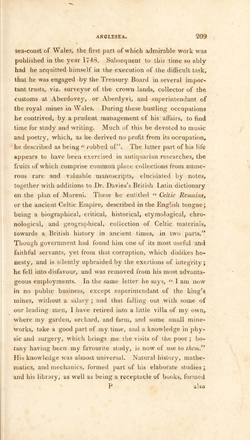 sea-coast of Wales, the first part of which admirable work was published in the year 1748= Subsequent to this time so ably had he acquitted himself in the execution of the difficult task, that he was engaged by the Treasury Board in several impor- tant trusts, viz. surveyor of the crown lands, collector of the customs at Aberdovey, or Aberdyvi, and superintendant of the royal mines in Wales. During these bustling occupations he contrived, by a prudent management of his affairs, to find time for study and writing. Much of this he devoted to music and poetry, which, as he derived no profit from its occupation, he described as being “ robbed of”. The latter part of his life appears to have been exercised in antiquarian researches, the fruits of which comprise common place collections from nume- rous rare and valuable manuscripts, elucidated by notes, together with additions to Dr. Davies’s British Latin dictionary on the plan of Mareni. These he entitled “ Celtic Remains, or the ancient Celtic Empire, described in the English tongue; being a biographical, critical, historical, etymological, chro- nological, and geographical, collection of Celtic materials, towards a British history in ancient times, in two parts.’* Though government had found him one of its most useful and faithful servants, yet from that corruption, which dislikes ho- nesty, and is silently upbraided by the exertions of integrity; he fell into disfavour, and was removed from his most advanta- geous employments. In the same letter he says, “ I am now in no public business, except superintendant of the king’s mines, without a salary ; and that falling out with some of our leading men, I have retired into a little villa of my own, where my garden, orchard, and farm, and some small mine- works, take a good part of my time, and a knowledge in phy- sic and surgery, which brings me the visits of the poor ; bo- tany having been my favourite study, is now of use to them” His knowledge was almost universal. Natural history, mathe- matics, and mechanics, formed part of his elaborate studies ; and his library, as well as being a receptacle of books, formed P also