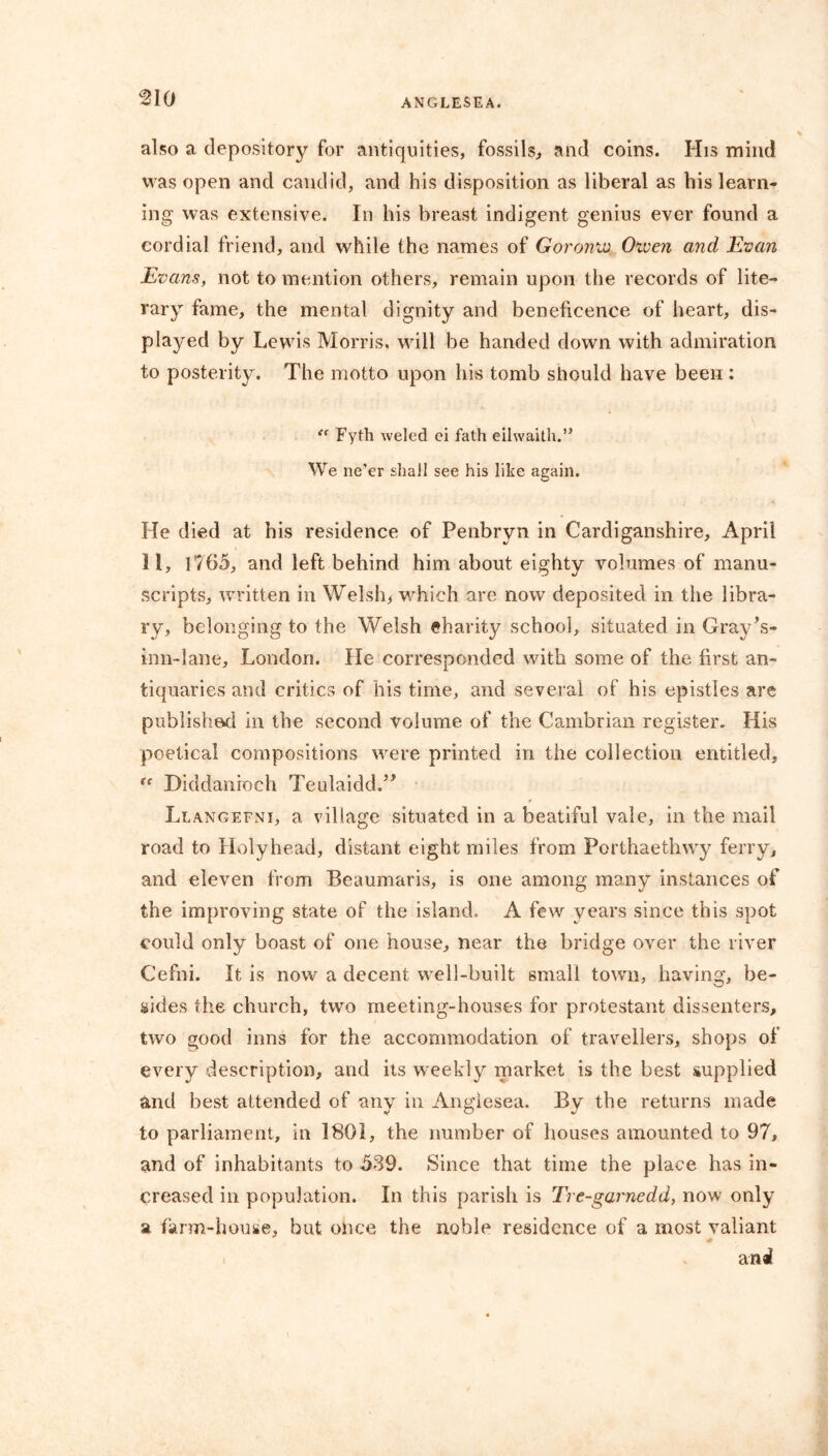 also a depository for antiquities, fossils, and coins. His mind was open and candid, and his disposition as liberal as bis learn- ing was extensive. In his breast indigent genius ever found a cordial friend, and while the names of Goromv Oiven and Evan Evans, not to mention others, remain upon the records of lite- rary fame, the mental dignity and beneficence of heart, dis- played by Lewis Morris, will be handed down with admiration to posterity. The motto upon his tomb should have been : “ Fyth weled ei fath eilwaith.” We ne’er shall see his like again. He died at his residence of Penbryn in Cardiganshire, April 11, 1765, and left behind him about eighty volumes of manu- scripts, written in Welsh, which are now deposited in the libra- ry, belonging to the Welsh eharity school, situated in Gray’s- inn-lane, London. He corresponded with some of the first an- tiquaries and critics of his time, and several of his epistles are published in the second volume of the Cambrian register. His poetical compositions were printed in the collection entitled, “ Diddanroch Teulaidd.” Llangefni, a village situated in a beatiful vale, in the mail road to Holyhead, distant eight miles from Porthaethwy ferry, and eleven from Beaumaris, is one among many instances of the improving state of the island, A few years since this spot could only boast of one house, near the bridge over the river Cefni. It is now a decent well-built small town, having, be- sides the church, two meeting-houses for protestant dissenters, two good inns for the accommodation of travellers, shops of every description, and its weekly market is the best supplied and best attended of any in Angiesea. By the returns made to parliament, in 1801, the number of houses amounted to 97, and of inhabitants to 539. Since that time the place has in- creased in population. In this parish is Tre-garnedd, now only a farm-house, but once the noble residence of a most valiant anal