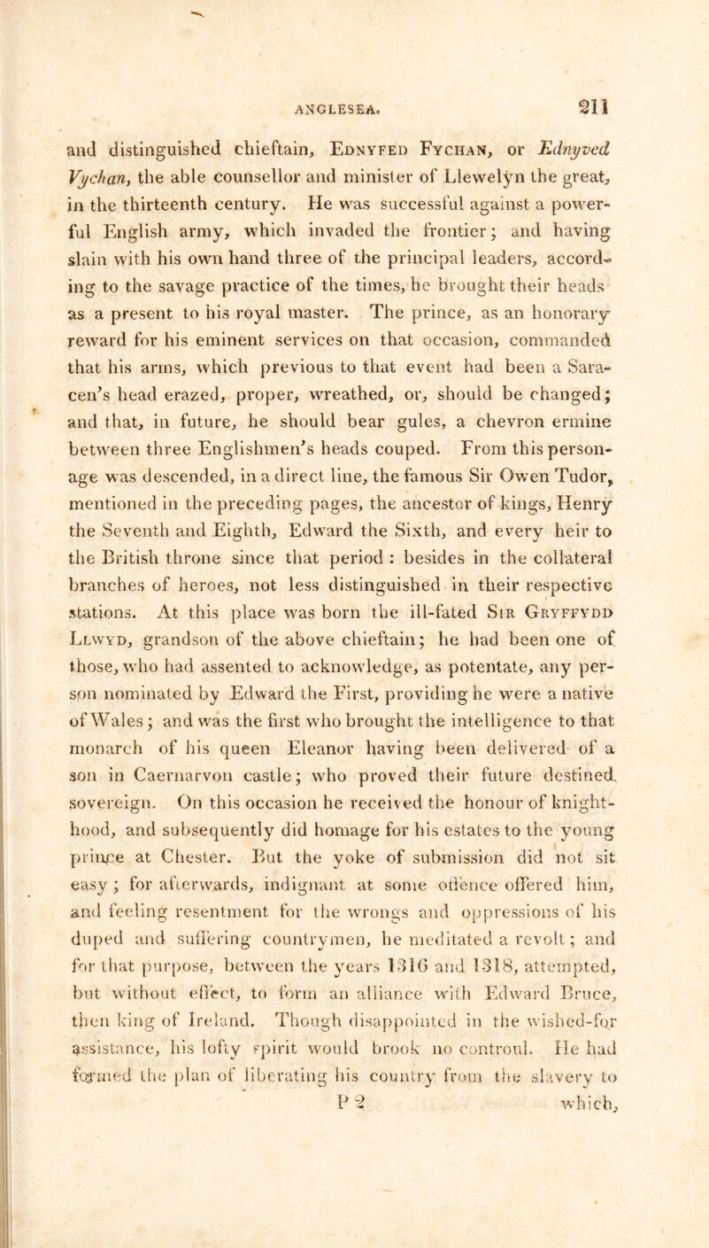 and distinguished chieftain, Ednyfed Fychan, or Ednyved Vychan, the able counsellor and minister of Llewelyn the great, in the thirteenth century. He was successful against a power- ful English army, which invaded the frontier; and having slain with his own hand three of the principal leaders, accords ing to the savage practice of the times, he brought their heads as a present to his royal master. The prince, as an honorary reward for his eminent services on that occasion, commanded that his arms, which previous to that event had been a Sara- cen’s head erazed, proper, wreathed, or, should be changed; and that, in future, he should bear gules, a chevron ermine between three Englishmen’s heads couped. From this person- age was descended, in a direct line, the famous Sir Owen Tudor, mentioned in the preceding pages, the ancestor of kings, Henry the Seventh and Eighth, Edward the Sixth, and every heir to the British throne since that period : besides in the collateral branches of heroes, not less distinguished in their respective stations. At this place was born the ill-fated Sir Gryffydd Llwyd, grandson of the above chieftain; he, had been one of those, who had assented to acknowledge, as potentate, any per- son nominated by Edward the First, providing he were a native of Wales; and was the first who brought the intelligence to that monarch of his queen Eleanor having been delivered of a son in Caernarvon castle; who proved their future destined, sovereign. On this occasion he received the honour of knight- hood, and subsequently did homage for his estates to the young prince at Chester. But the yoke of submission did not sit easy; for afterwards, indignant at some offence offered him, and feeling resentment for the wrongs and oppressions of his duped and suffering countrymen, he meditated a revolt; and for that purpose, between the years 131(3 and 1318, attempted, but without effect, to form an alliance with Edward Bruce, then king of Ireland. Though disappointed in the wished-for assistance, his lofty spirit would brook no controul. He had formed the plan of liberating his country from the slavery to P % which,