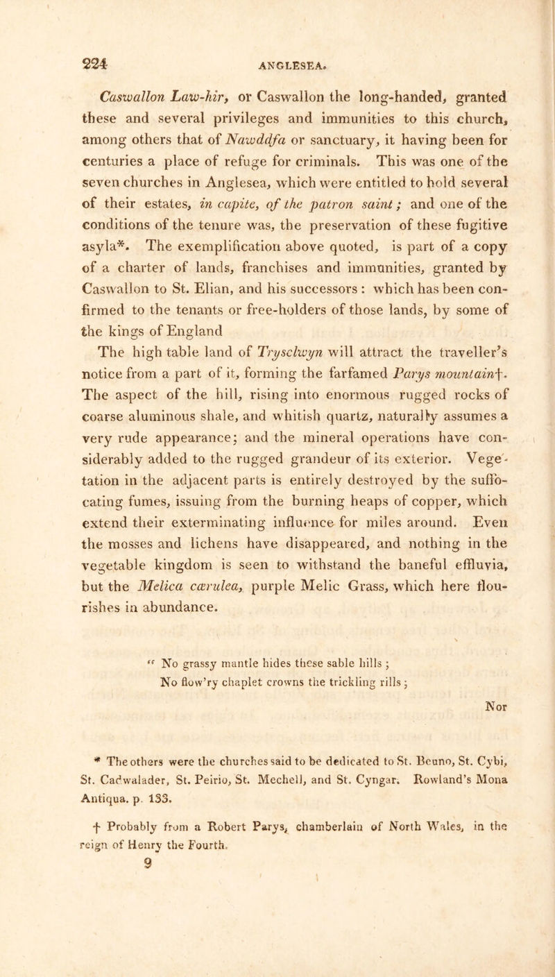 Casivallon Laiv-hir, or Caswallon the long-handed, granted these and several privileges and immunities to this church, among others that of Nawdclfa or sanctuary, it having been for centuries a place of refuge for criminals. This was one of the seven churches in Anglesea, which were entitled to hold several of their estates, in capite, of the patron saint; and one of the conditions of the tenure was, the preservation of these fugitive asyla*. The exemplification above quoted, is part of a copy of a charter of lands, franchises and immunities, granted by Caswallon to St. Elian, and his successors : which has been con- firmed to the tenants or free-holders of those lands, by some of the kings of England The high table land of Tryschvyn will attract the traveller’s notice from a part of it, forming the farfamed Parys mountainf. The aspect of the hill, rising into enormous rugged rocks of coarse aluminous shale, and whitish quartz, naturalfy assumes a very rude appearance; and the mineral operations have con- siderably added to the rugged grandeur of its exterior. Vege - tation in the adjacent parts is entirely destroyed by the suffo- cating fumes, issuing from the burning heaps of copper, which extend their exterminating influence for miles around. Even the mosses and lichens have disappeared, and nothing in the vegetable kingdom is seen to withstand the baneful effluvia, but the Melica carulea, purple Melic Grass, which here flou- rishes in abundance. tc No grassy mantle hides these sable hills ; No flow’ry chaplet crowns the trickling rills • Nor * The others were the churches said to be dedicated to St. Beuno, St. Cybi, St. Cadwalader, St. Peirio, St. Mechell, and St. Cyngar. Rowland’s Mona Antiqua. p. 133. f Probably from a Robert Parys, chamberlain of North Wales, in the reign of Henry the Fourth. 9
