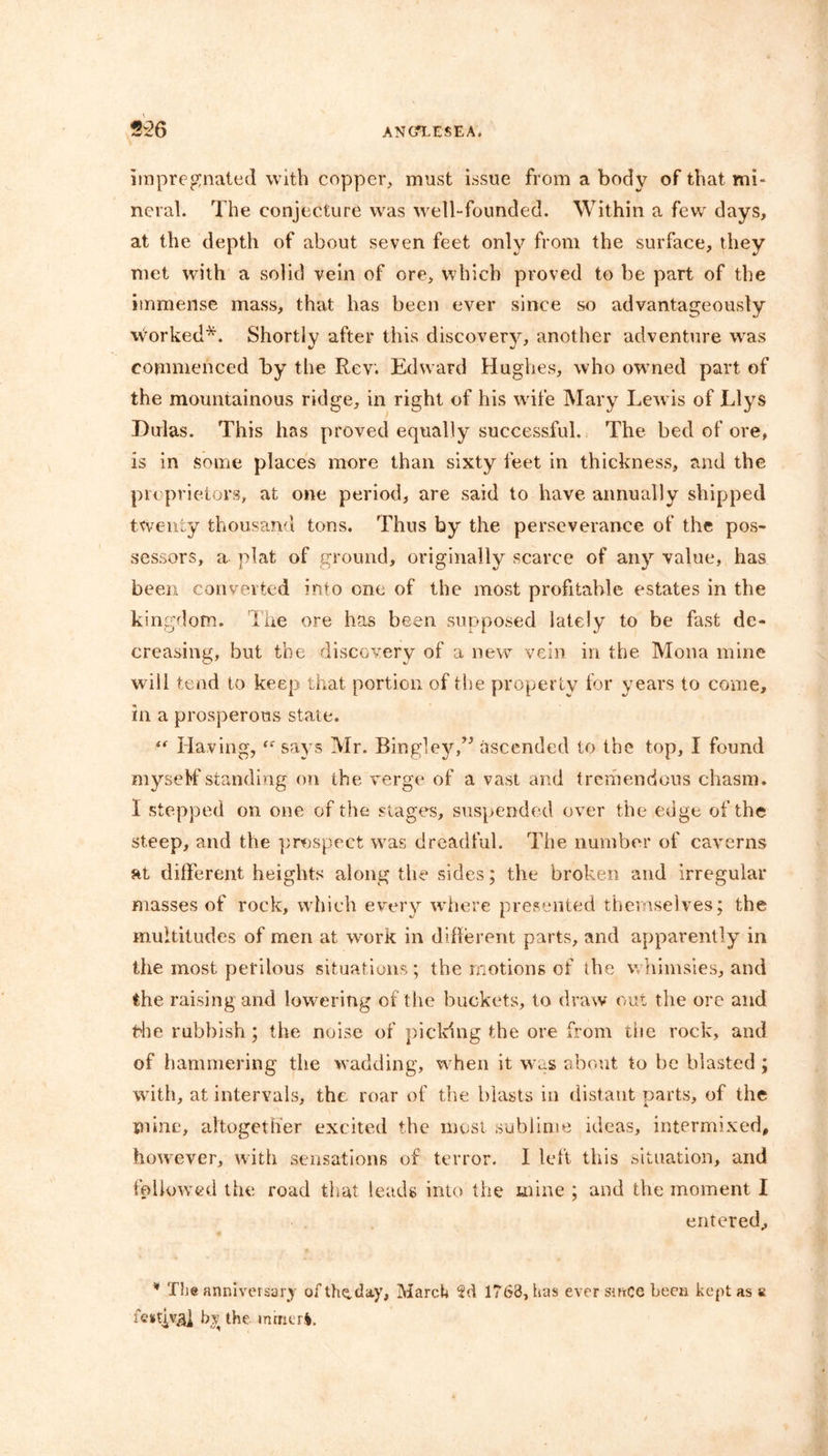 impregnated with copper, must issue from a body of that mi- neral. The conjecture was well-founded. Within a few days, at the depth of about seven feet only from the surface, they met with a solid vein of ore, which proved to be part of the immense mass, that has been ever since so advantageously worked*. Shortly after this discovery, another adventure was commenced by the Rev. Edward Hughes, who owned part of the mountainous ridge, in right of his wife Mary Lewis of Llys Dulas. This has proved equally successful. The bed of ore, is in some places more than sixty feet in thickness, and the proprietors, at one period, are said to have annually shipped twenty thousand tons. Thus by the perseverance of the pos- sessors, a plat of ground, originally scarce of any value, has been converted into one of the most profitable estates in the kingdom. The ore has been supposed lately to be fast de- creasing, but the discovery of a new vein in the Mona mine will tend to keep that portion of the property for years to come, in a prosperous state. “ Having,<<r says Mr. Bingley,” ascended to the top, I found myself standing on the verge of a vast and tremendous chasm. I stepped on one of the stages, suspended over the edge of the steep, and the prospect was dreadful. The number of caverns at different heights along the sides; the broken and irregular masses of rock, which every where presented themselves; the multitudes of men at work in different parts, and apparently in the most perilous situations ; the motions of the whimsies, and the raising and lowering of the buckets, to draw out the ore and Hie rubbish; the noise of picking the ore from the rock, and of hammering the wadding, when it was about to be blasted; with, at intervals, the roar of the blasts in distant parts, of the mine, altogether excited the most sublime ideas, intermixed, however, with sensations of terror. I left this situation, and followed the road that leads into the mine ; and the moment I entered, * The anniversary of the,day, March 2d 1763, has ever since been kept as s festjv^j bv the mmeri.