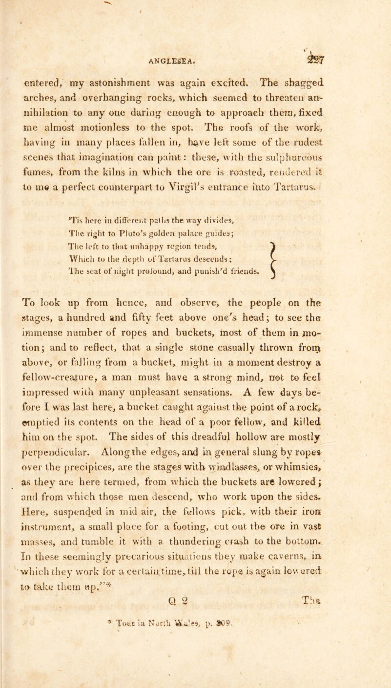 entered, my astonishment was again excited. The shagged arches, and overhanging rocks, which seemed to threaten an- nihilation to any one daring enough to approach them, fixed me almost motionless to the spot. The roofs of the work, having in many places fallen in, have left some of the rudest scenes that imagination can paint: these, with the sulphureous fumes, from the kilns in which the ore is roasted, rendered it to me a perfect counterpart to Virgil’s entrance into Tartarus. 5Tis here in different paths the way divides. The right to Pluto’s golden palace guides; The left to that unhappy region tends. Which to the depth of Tartarus descends; The seat of night profound, and punish'd friends. To look up from hence, and observe, the people on the stages, a hundred and fifty feet above one's head; to see the immense number of ropes and buckets, most of them in mo- tion; and to reflect, that a single stone casually thrown front above, or failing from a bucket, might in a moment destroy a fellow-creature, a man must have a strong mind, not to feel impressed with many unpleasant sensations. A few days be- fore I was last here, a bucket caught against the point of a rock, emptied its contents on the head of a poor fellow, and killed him on the spot. The sides of this dreadful hollow are mostly perpendicular. Along the edges, and in general slung by ropes over the precipices, are the stages with windlasses, or whimsies, as they are here termed, from which the buckets are lowered; and from which those men descend, who work upon the sides. Here, suspended in mid air, the fellows pick,, with their iron instrument, a small place for a footing, cut out the ore in vast masses, and tumble it with a thundering crash to the bottom.. In these seemingly precarious situations they make caverns, in which they work for a certain time, till the rope is again lov ered to- take them up,”* Q 2 * Tout la Nurfh WJes, p. 809.
