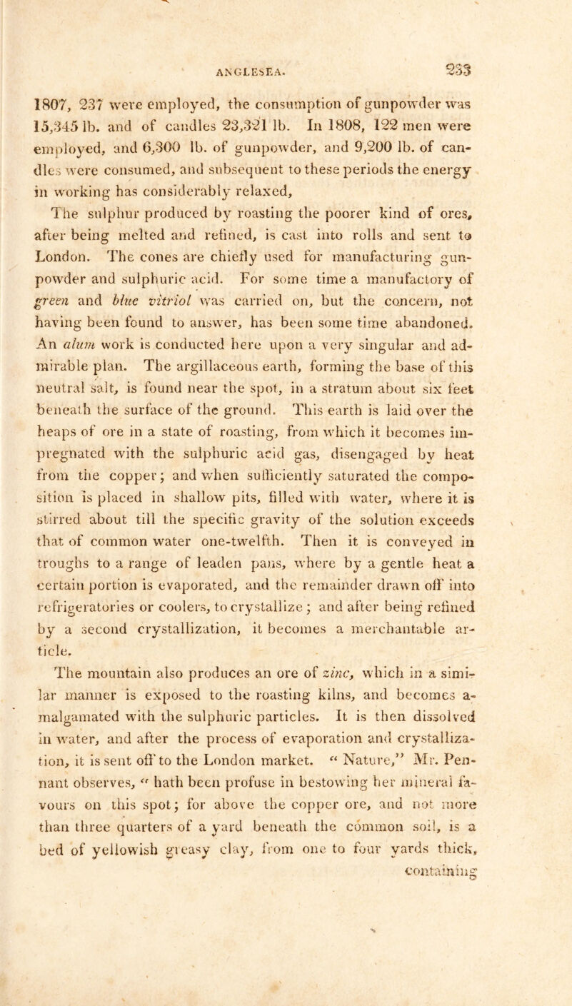 1807, 23? were employed, the consumption of gunpowder was 15,3451b. and of candles 23,321 lb. In 1808, 122 men were employed, and 6,300 lb. of gunpowder, and 9,200 lb. of can- dles were consumed, and subsequent to these periods the energy in working has considerably relaxed. The sulphur produced roasting the poorer kind of ores, after being melted and refined, is cast into rolls and sent to London. The cones are chiefly used for manufacturing gun- powder and sulphuric acid. For some time a manufactory of green and blue vitriol was carried on, but the concern, not having been found to answer, has been some time abandoned. An alum work is conducted here upon a very singular and ad- mirable plan. The argillaceous earth, forming the base of this neutral salt, is found near the spot, in a stratum about six feet beneath the surface of the ground. This earth is laid over the heaps of ore in a state of roasting, from which it becomes im- pregnated with the sulphuric acid gas, disengaged by heat from the copper; and when sulliciently saturated the compo- sition is placed in shallow pits, filled with water, where it is stirred about till the specific gravity of the solution exceeds that of common water one-twelfth. Then it is conveyed in troughs to a range of leaden pans, where by a gentle heat a certain portion is evaporated, and the remainder drawn off into refrigeratories or coolers, to crystallize ; and after being refined by a second crystallization, it becomes a merchantable ar- ticle. The mountain also produces an ore of zinc, which in a simi- lar manner is exposed to the roasting kilns, and becomes a- malgamated with the sulphuric particles. It is then dissolved in water, and after the process of evaporation and crystalliza- tion, it is sent off to the London market. “ Nature,” Mr. Pen- nant observes, “ hath been profuse in bestowing her mineral fa- vours on this spot; for above the copper ore, and not more than three quarters of a yard beneath the common soil, is a bed of yellowish greasy clay, from one to four yards thick, containing