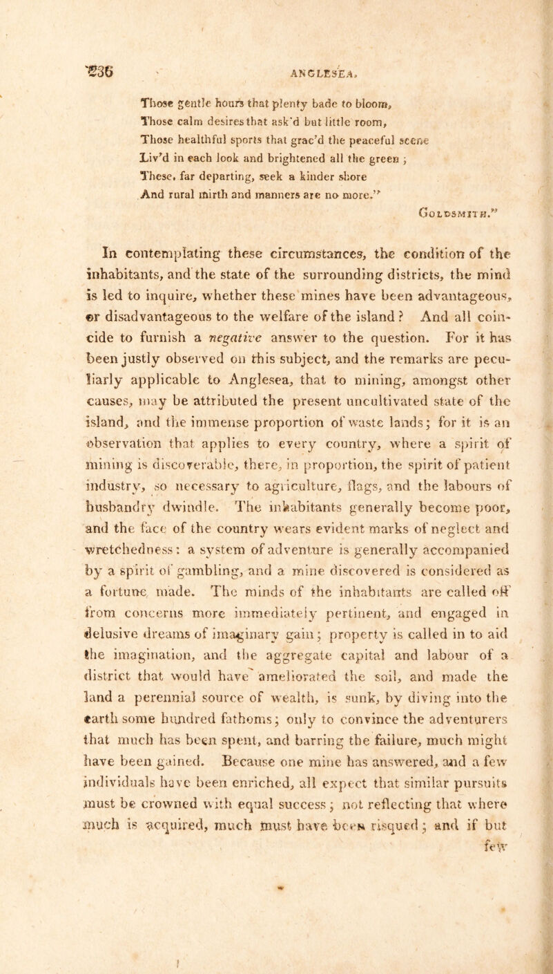 Those gentle hours that plenty bade to bloom. Those calm desires that ask'd but little room. Those healthful sports that grac’d the peaceful scene Liv’d in each look and brightened all the green ; These, far departing, seek a kinder shore And rural mirth and manners are no more.” Goldsmith.” In contemplating these circumstances, the condition of the inhabitants, and the state of the surrounding districts, the mind is led to inquire, whether these mines have been advantageous, ®r disadvantageous to the welfare of the island ? And all coin- cide to furnish a negative answer to the question. For it has been justly observed on this subject, and the remarks are pecu- liarly applicable to Anglesea, that to mining, amongst other causes, may be attributed the present uncultivated state of the island, and the immense proportion of waste lands; for it is an observation that applies to every country, where a spirit of mining is discoverable, there, in proportion, the spirit of patient industry, so necessary to agriculture, flags, and the labours of husbandry; dwindle. The inhabitants generally become poor, and the face of the country wears evident marks of neglect and wretchedness: a system of adventure is generally accompanied by a spirit of gambling, and a mine discovered is considered as a fortune, made. The minds of the inhabitants are called off’ from concerns more immediately pertinent, and engaged in delusive dreams of imaginary gain; property is called in to aid the imagination, and the aggregate capital and labour of a district that would have ameliorated the soil, and made the land a perennial source of wealth, is sunk, by diving into the earth some hundred fathoms; only to convince the adventurers that much has been spent, and barring the failure, much might have been gained. Because one mine has answered, and a few individuals have been enriched, all expect that similar pursuits must be crowned with equal success; not reflecting that where much is acquired, much must have been risqued; and if but few !
