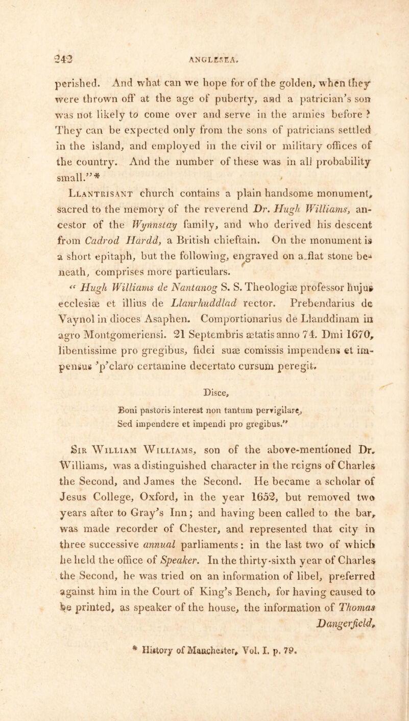 perished. And what can we hope for of the golden, when they were thrown off at the age of puberty, and a patrician’s son was not likely to come over and serve in the armies before ? They can be expected only from the sons of patricians settled in the island, and employed in the civil or military offices of the country. And the number of these was in all probability small.”* Llantrisant church contains a plain handsome monument, sacred to the memory of the reverend Dr. Hugh, Williams, an- cestor of the Wynnstay family, and who derived his descent from Cadrod Hardd, a British chieftain. On the monument is a short epitaph, but the following, engraved on ailat stone be-* neath, comprises more particulars. Hugh Williams de Nantanog S. S. Theologise professor hujus ecclesise et illius de Llanrliuddlad rector. Prebendarius de Vaynol in dioces Asaphen. Comportionarius de Llanddinam in agro Montgomeriensi. 21 Septembris setatisanno 74. Dmi 1670, libentissime pro gregibus, fidei suae comissis impendens et im- pensus ’p’claro certamine decertato cursum peregit. Bisce, Boni pastoris interest non tantum pervigilare, Sed impendere et irapendi pro gregibus. Sir William Williams, son of the above-mentioned Dr. Williams, was a distinguished character in the reigns of Charles the Second, and James the Second. He became a scholar of Jesus College, Oxford, in the year 1652, but removed two years after to Gray’s Inn; and haying been called to the bar, was made recorder of Chester, and represented that city in three successive annual parliaments: in the last two of which he held the office of Speaker. In the thirty-sixth year of Charles the Second, he was tried on an information of libel, preferred against him in the Court of King’s Bench, for having caused to fee printed, as speaker of the house, the information of Thomas Dangerjield, ® History of Manchester, Vol, I. p. T9.