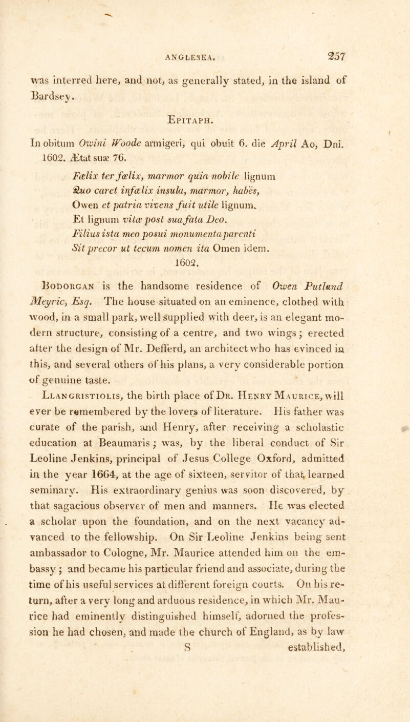 was interred here, and not, as generally stated, in the island of Bardsey. Epitaph. In obitum Ozvini W9ode armigeri, qui obuit 6. die April Ao, Dni. 1602. Etatsuae 76. Falix ter falix, marmor quia nobile lignum caret infalix insula, marmor, hab'es, Owen et patria vivens fuit utile lignum. Et lignum vita: post suafata Deo. Filius ista meo posui monumentaparenti Sitprecor ut tecum nomen ita Omen idem. 1602. Bodorgan is the handsome residence of Oiven Putlmd Meyric, Esq. The house situated on an eminence, clothed with wood, in a small park, well supplied with deer, is an elegant mo- dern structure, consisting of a centre, and two wings; erected alter the design of Mr. Deflerd, an architect who has evinced in this, and several others of his plans, a very considerable portion of genuine taste. Llangristiolis, the birth place of Dr. Henry Maurice, will ever be remembered by the lovers of literature. His father was curate of the parish, and Henry, after receiving a scholastic education at Beaumaris; was, by the liberal conduct of Sir Leoline Jenkins, principal of Jesus College Oxford, admitted in the year 1664, at the age of sixteen, servitor of that learned seminary. His extraordinary genius was soon discovered, by that sagacious observer of men and manners. He was elected a scholar upon the foundation, and on the next vacancy ad- vanced to the fellowship. On Sir Leoline Jenkins being sent ambassador to Cologne, Mr. Maurice attended him on the em- bassy ; and became his particular friend and associate, during the time of his useful services at different foreign courts. On his re- turn, after a very long and arduous residence, in which Mr. Mau- rice had eminently distinguished himself, adorned the profes- sion he had chosen, and made the church of England, as by law S established.