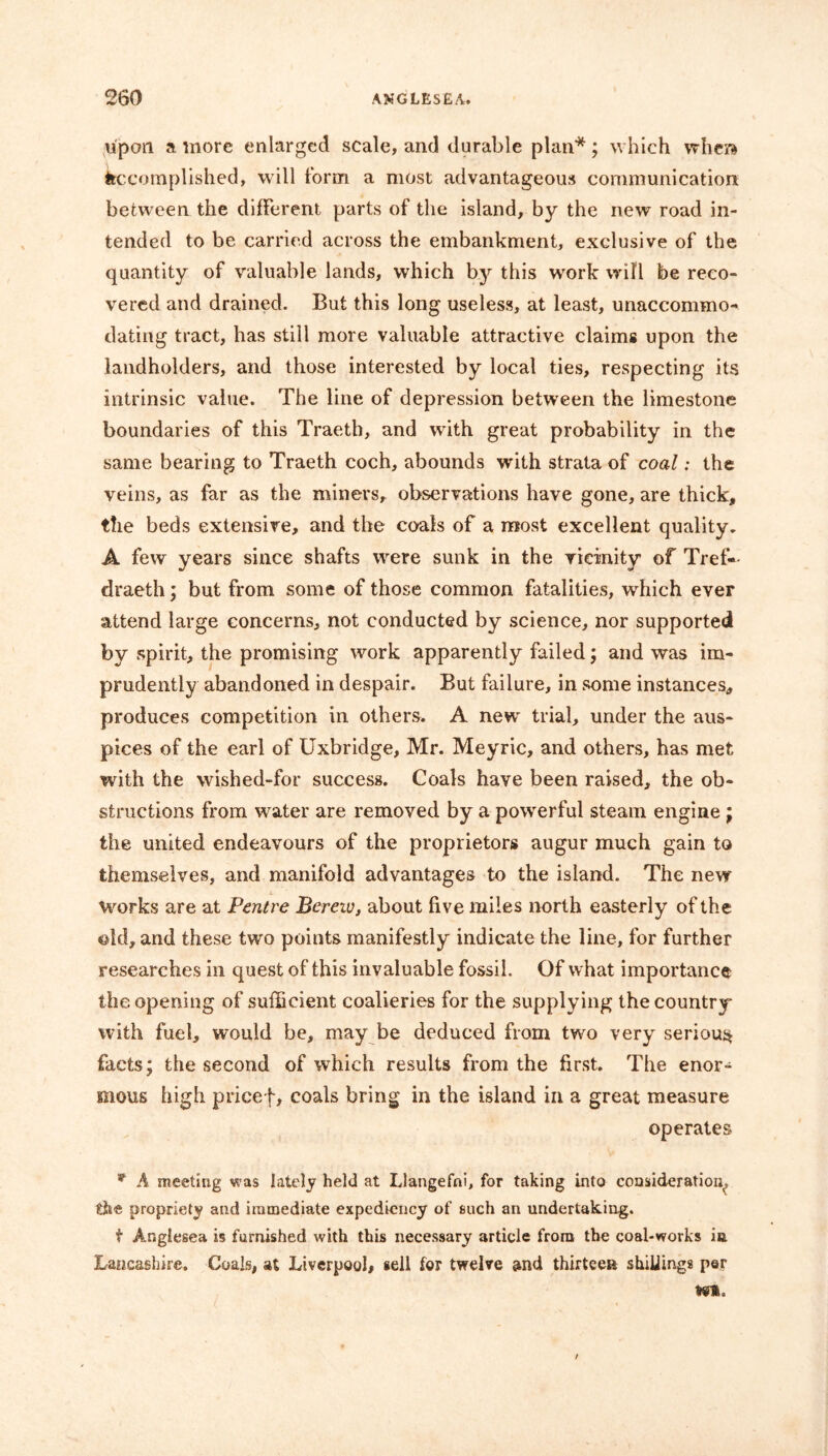 upon a more enlarged scale, and durable plan*; which wliera Accomplished, will form a most advantageous communication between the different parts of the island, by the new road in- tended to be carried across the embankment, exclusive of the quantity of valuable lands, which by this work will be reco- vered and drained. But this long useless, at least, unaccommo- dating tract, has still more valuable attractive claims upon the landholders, and those interested by local ties, respecting its intrinsic value. The line of depression between the limestone boundaries of this Traeth, and with great probability in the same bearing to Traeth coch, abounds with strata of coal: the veins, as far as the miners, observations have gone, are thick, the beds extensive, and the coals of a most excellent quality. A few years since shafts were sunk in the vicinity of Tref- draeth; but from some of those common fatalities, wrhich ever attend large concerns, not conducted by science, nor supported by spirit, the promising work apparently failed; and was im- prudently abandoned in despair. But failure, in some instances, produces competition in others. A new trial, under the aus- pices of the earl of Uxbridge, Mr. Meyric, and others, has met with the wished-for success. Coals have been raised, the ob- structions from water are removed by a powerful steam engine; the united endeavours of the proprietors augur much gain to themselves, and manifold advantages to the island. The new Works are at Pentre Bereiv, about five miles north easterly of the old, and these two points manifestly indicate the line, for further researches in quest of this invaluable fossil. Of what importance the opening of sufficient coalieries for the supplying the country with fuel, would be, may be deduced from two very serious* facts; the second of which results from the first. The enor- mous high pricef, coals bring in the island in a great measure operates A meeting was lately held at Llangefni, for taking into consideration, ih<& propriety and immediate expediency of such an undertaking. t Anglesea is furnished with this necessary article from the coal-works in Lancashire. Coals, at Liverpool, sell for twelve and thirteen stuffings per