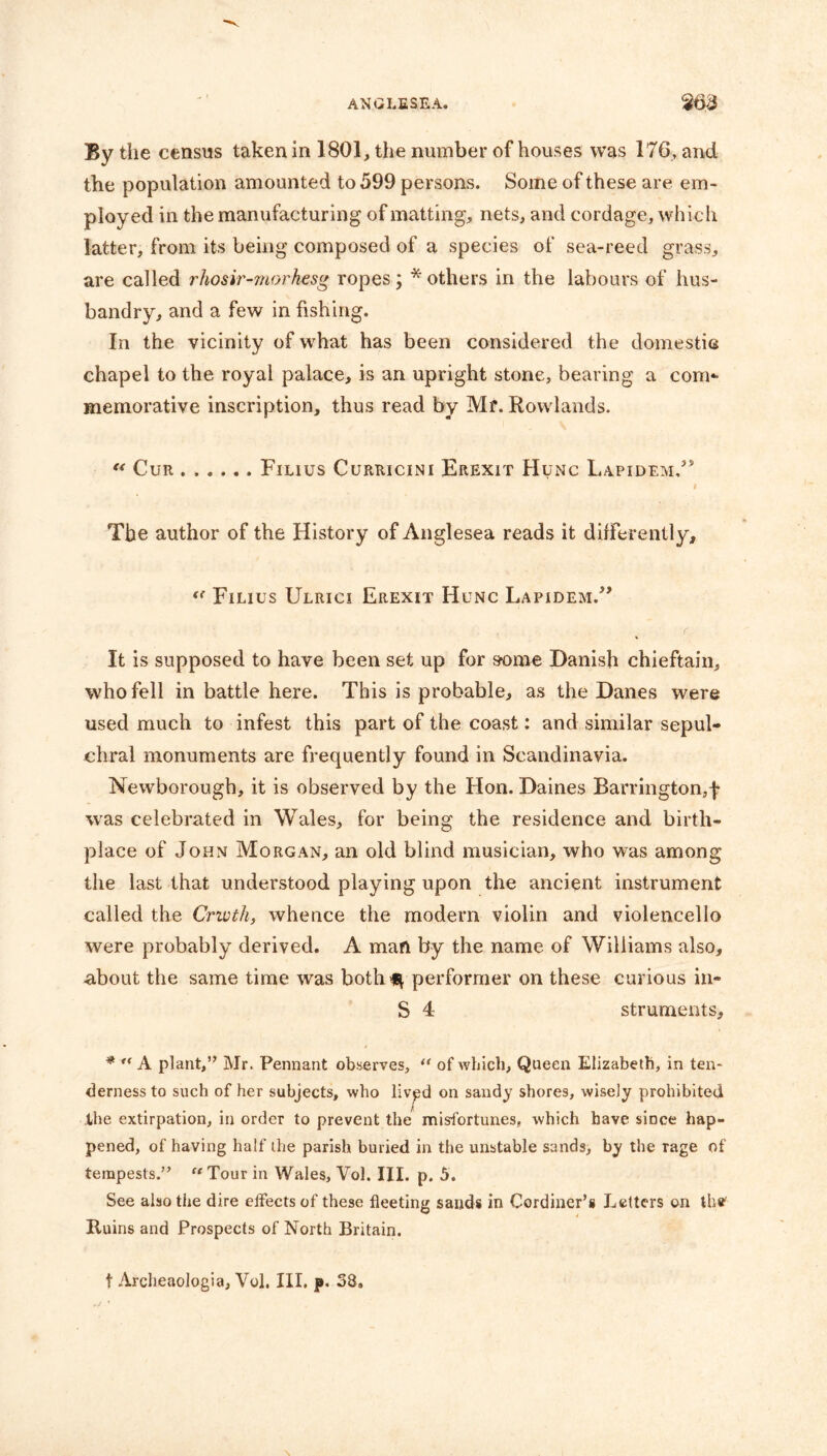 By the census taken in 1801, the number of houses was 176, and the population amounted to 599 persons. Some of these are em- ployed in the manufacturing of matting, nets, and cordage, which latter, from its being composed of a species of sea-reed grass, are called rhosir-morhesg ropes; * others in the labours of hus- bandry, and a few in fishing. In the vicinity of what has been considered the domestic chapel to the royal palace, is an upright stone, bearing a com*- memorative inscription, thus read by Mf. Rowlands. “ Cur Filius Curricini Erexit Hunc Lapidem/5 i The author of the History of Anglesea reads it differently, “ Filius Ulrici Erexit Hunc Lapidem.” It is supposed to have been set up for some Danish chieftain, who fell in battle here. This is probable, as the Danes were used much to infest this part of the coast: and similar sepul- chral monuments are frequently found in Scandinavia. Newborough, it is observed by the Hon. Daines Barrington,f was celebrated in Wales, for being the residence and birth- place of John Morgan, an old blind musician, who was among the last that understood playing upon the ancient instrument called the Crwth, whence the modern violin and violencello were probably derived. A man by the name of Williams also, about the same time was both^ performer on these curious in- S 4 struments, * “ A plant,” Mr. Pennant observes, “ of which, Queen Elizabeth, in ten- derness to such of her subjects, who livpd on sandy shores, wisely prohibited Ihe extirpation, in order to prevent the misfortunes, which have since hap- pened, of having half the parish buried in the unstable sands, by the Tage of tempests.” “Tour in Wales, Vol. III. p. 5. See also the dire effects of these fleeting sands in Cordiner’s Letters on the Ruins and Prospects of North Britain. f Archeaologia, Vol. Ill, p. 38.