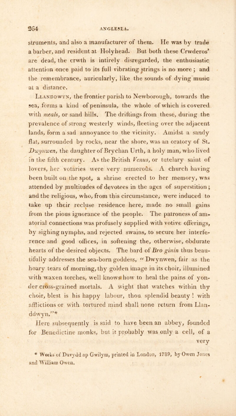 struments, and also a manufacturer of them. He was by trade a barber, and resident at Holyhead. But both these Crwderos* are dead, the crvvth is intirely disregarded, the enthusiastic attention once paid to its full vibrating strings is no more ; and the remembrance, auricularly, like the sounds of dying music at a distance. Llanddwyn, the frontier parish to Newborough, towards the sea, forms a kind of peninsula, the whole of which is covered with meals, or sand hills. The driftings from these, during the prevalence of strong westerly winds, fleeting over the adjacent lands, form a sad annoyance to the vicinity. Amidst a sandy flat, surrounded by rocks, near the shore, was an oratory of St. Dzvyniuen, the daughter of Brychan Urth, a holy man, who lived in the fifth century. As the British Venus, or tutelary saint of lovers, her votaries were very numerous. A church having been built on the spot, a shrine erected to her memory, was attended by multitudes of devotees in the ages of superstition; and the religious, who, from this circumstance, were induced to take up their recluse residence here, made no small gains from the pious ignorance of the people. The patroness of am- atorial connections was profusely supplied with votive offerings, by sighing nymphs, and rejected swains, to secure her interfe- rence and good oifices, in softening the, otherwise, obdurate hearts of the desired objects. The bard of Bro ginin thus beau- tifully addresses the sea-born goddess, “ Dwynwen, fair as the hoary tears of morning, thy golden image in its choir, illumined with waxen torches, well knows how to heal the pains of yon- der cross-grained mortals. A wight that watches within thy choir, blest is his happy labour, thou splendid beauty ! with afflictions or with tortured mind shall none return from Llan- ddwyn.”* Here subsequently is said to have been an abbey, founded for Benedictine monks, but it probably was only a cell, of a very * Works of Davydd ap Gwilym, printed in London, 1789, by Owen Jones and William Owen.