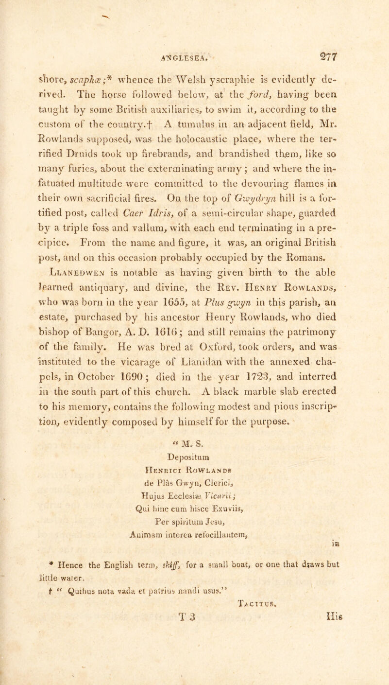 shore, scaphce ;* whence the Welsh yscraphie is evidently de- rived. The horse followed below, at the ford, having been taught by some British auxiliaries, to swim it, according to the custom of the country.f A tumulus in an adjacent held, Mr. Rowlands supposed, was the holocaustic place, where the ter- rified Druids took up firebrands, and brandished them, like so many furies, about the exterminating army; and where the in- fatuated multitude were committed to the devouring flames in their own sacrificial fires. On the top of Gwydryn hill is a for- tified post, called Caer Idris, of a semi-circular shape, guarded by a triple foss and vallum, with each end terminating in a pre- cipice. From the name and figure, it was, an original British post, and on this occasion probably occupied by the Romans. Llanedwen is notable as having given birth to the able learned antiquary, and divine, the Rev. Henry Rowlands, who was born in the year 1655, at Plus gwyn in this parish, an estate, purchased by his ancestor Henry Rowlands, who died bishop of Bangor, A. D. 1616; and still remains the patrimony of the family. He was bred at Oxford, took orders, and was instituted to the vicarage of Lianidan with the annexed cha- pels, in October 1690; died in the year 1723, and interred in the south part of this church. A black marble slab erected to his memory, contains the following modest and pious inscrip- tion, evidently composed by himself for the purpose. « M. S. Deposition Henrici Rowlands de Pias Gwyn, Clcrici, Tlujus Ecciesiai Vicarii; Qui liinc cum hisce Exuviis, Per spiritum Jesu, Auimam interea rei’ocillantem, m * Hence the English term, skiff, for a small boat, or one that dsaws but little water. t “ Quibus nota vada et patrius nandi usus.” Tacitus.
