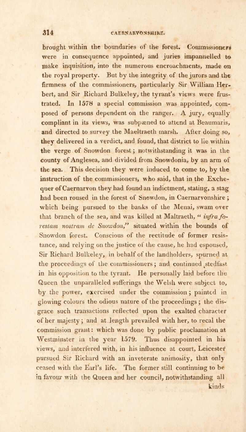 brought within the boundaries of the forest. Commissioners were in consequence appointed, and juries impannelled to make inquisition, into the numerous encroachments, made on the royal property. But by the integrity of the jurors and the firmness of the commissioners, particularly Sir William Her- bert, and Sir Richard Bulkeley, the tyrant’s views were frus- trated. In 1578 a special commission was appointed, com- posed of persons dependent on the ranger. A jury, equally* compliant in its views, was subpaened to attend at Beaumaris, and directed to survey the Maeltraeth marsh. After doing so, they delivered in a verdict, and found, that district to lie within the verge of Snowdon forest; notwithstanding it was in the county of Anglesea, and divided from Snowdonia, by an arm of the sea. This decision they were induced to come to, by the instruction of the commissioners, who said, that in the Exche- quer of Caernarvon they had found an indictment, stating, a stag had been roused in the forest of Snowdon, in Caernarvonshire ; which being pursued to the banks of the Menai, swam over that branch of the sea, and was killed at Maltraeth, “ infra fo- restall nostrum de Snowdon,” situated within the bounds of Snowdon forest. Conscious of the rectitude of former resis- tance, and relying on the justice of the cause, he had espoused. Sir Richard Bulkeley, in behalf of the landholders, spurned at the proceedings of the commissioners; and continued .stedfast in his opposition to the tyrant. He personally laid before the Queen the unparalleled sufferings the Welsh were subject to, by the power, exercised under the commission; painted in glowing colours the odious nature of the proceedings; the dis- grace such transactions reflected upon the exalted character of her majesty; and at. length prevailed with her, to recal the commission grant: which was done by public proclamation at Westminster nr the year 1579. Thus disappointed in his views, and interfered with, in his influence at court, Leicester pursued Sir Richard with an inveterate animosity, that only ceased with the Earl’s life. The former still continuing to be in favour with the Queen and her council, notwithstanding all kinds