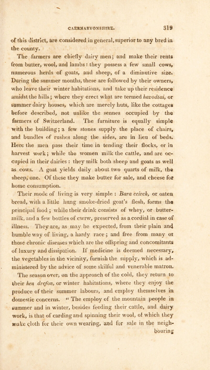 of this district, are considered in general, superior to any bred in the county. The farmers are chiefly dairy men; and make their rents from butter, wool, and lambs: they possess a few small cows, numerous herds of goats, and sheep, of a diminutive size. During the summer months, these are followed by their owners, who leave their winter habitations, and take up their residence amidst the hills; where they erect what are termed havodtai, or summer dairy houses, which are merely huts, like the cottages before described, not unlike the sennes occupied by the farmers of Switzerland. The furniture is equally simple with the building; a few stones supply the place of chairs, and bundles of rushes along the sides, are in lieu of beds. Here the men pass their time in tending their flocks, or in harvest work; while the women milk the cattle, and are oc- cupied in their dairies : they milk both sheep and goats as well as cows. A goat yields daily about two quarts of milk, the sheep, one. Of these they make butter for sale, and cheese for home consumption. Their mode of living is very simple : Bara ceirch, or oaten bread, with a little hung smoke-dried goat’s flesh, forms the principal food ; while their drink consists of whey, or butter- milk, and a few bottles of cwrw, preserved as a cordial in case of illness. They are, as may be expected, from their plain and humble way of living, a hardy race; and free from many or those chronic diseases which are the offspring and concomitants of luxury and dissipation. If medicine is deemed necessary, the vegetables in the vicinity, furnish the supply, which is ad- ministered by the advice of some skilful and venerable matron. The season over, on the approach of the cold, they return to their hen drefon, or winter habitations, where they enjoy the produce of their summer labours, and employ themselves in domestic concerns. “ The employ of the mountain people in summer and in winter, besides feeding their cattle, and dairy work, is that of carding and spinning their wool, of which they make cloth for their own wearing, and for sale in the neigh- N bouring