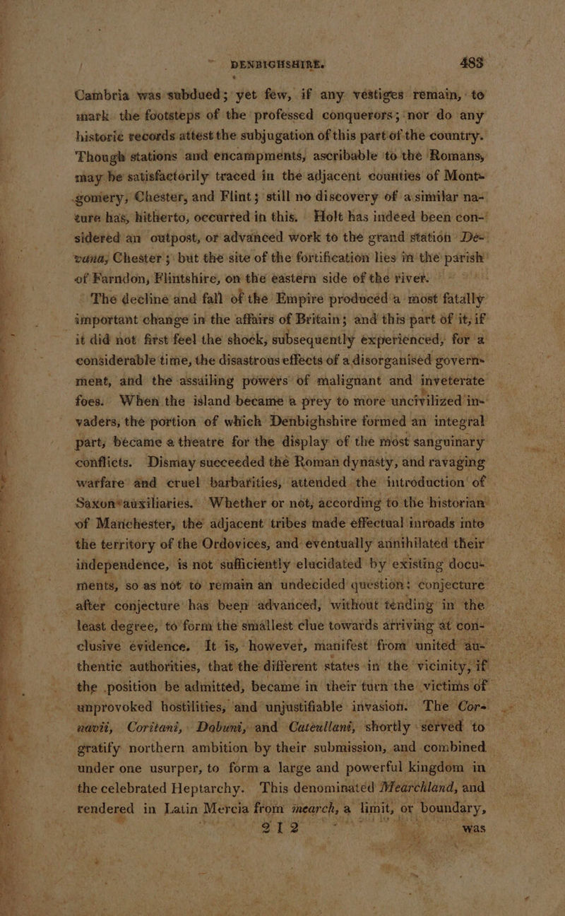 Cambria was subdued; yet few, if any vestiges remain, to mark the footsteps of the professed conquerors; ‘nor do any historie records attest the subjugation of this part of the country. Though stations and encampments, ascribable ‘to the» ‘Romans, may he satisfactorily traced in the adjacent counties of Mont» ture has, hitherto, occurred in this. Holt has indéed been con-’ of Farndon, Flintshire, on the eastern side of the river. | ° The decline and fall of the Empire producéd‘a most fatally important change in the affairs of Britain; and this part 6f it, if considerable time, the disastrous effects of a disorganised governs ment, atid the assailing powers of malignant and inveterate’ foes: When the island became @ prey to more uhchrived’t ins vaders, the portion of which Denbighshire formed an integral conflicts. Dismay sueceeded the Roman dynasty, and ravaging warfare and cruel barbarities, attended the introduction’ of | Saxon*ausiliaries.. Whether or not, according to the historian’ ' of Manchester, the adjacent tribes made effectual inroads into’ the territory of the Ordovices, and: eventually annihilated their independence, is not ‘suficiently elucidated by existing docus ments, so as not to remain an undecided question: seohgeberees? after conjecture has been advanced, without tending: in ‘the clusive evidence, It is, however, manifest from united ‘au- re thentie authorities, that the different statis in the vicinity, 1 af the position be admitted, became in their turn the victims of under one usurper, to forma large and powerful kingdom in the pocHrated ipatyet eee denominated Mearchland, and eas e112 ah haat ae Sis