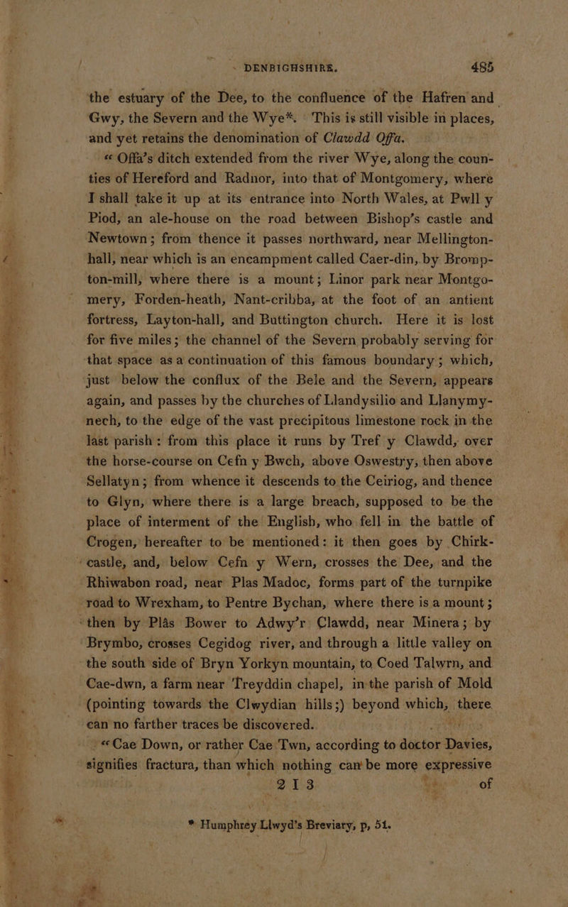 the estuary of the Dee, to the confluence of the Hafren' and Gwy, the Severn and the Wye*. This is still visible in places, and yet retains the denomination of Clawdd Offa. «« Offa’s ditch extended from the river Wye, along the coun- ties of Hereford and Radnor, into that of Montgomery, where I shall take it up at its entrance into North Wales, at Pwll y Piod, an ale-house on the road between Bishop’s castle and rs Newtown; from thence it passes northward, near Mellington- Pe hall, near which is an encampment called Caer-din, by Bromp- ton-mill, where there is a mount; Linor park near Montgo- mery, Forden-heath, Nant-cribba, at the foot of an antient fortress, Layton-hall, and Buttington church. Here it is lost for five miles; the channel of the Severn probably serving for that space as a continuation of this famous boundary; which, | gc ae Sa ee ®, “4 Re &gt; just below the conflux of the Bele and the Severn, appears again, and passes by the churches of Llandysilio and Llanymy- nech, to the edge of the vast precipitous limestone rock in the last parish: from this place it runs by Tref y Clawdd, over the horse-course on Cefn y Bwch, above Oswestry, then above ; Sellatyn; from whence it descends to the Ceiriog, and thence —— at Anas |. ore Page Deteee.: ig: = : a - « —— to Glyn, where there is a large breach, supposed to be the og place of interment of the English, who fell in the battle of | Crogen, hereafter to be mentioned: it then goes by Chirk- castle, and, below Cefn y Wern, crosses the Dee, and the bad Rhiwabon road, near Plas Madoc, forms part of the turnpike road to Wrexham, to Pentre Bychan, where there is a mount ; y ‘then by Plas Bower to Adwy’r Clawdd, near Minera; by Brymbo, crosses Cegidog river, and through a little valley on the south side of Bryn Yorkyn mountain, to Coed Talwrn, and. Cae-dwn, a farm near Treyddin chapel, inthe parish of Mold (pointing towards the Clwydian hills;) beyond which: REE, can no farther traces be discovered. ! - «Cae Down, or rather Cae Twn, according to aioe Daties signifies fractura, than which nothing can be more SxpINERye ad 13 Mie, of * HTumphedy Llwyd Breviary, p, 51. i |