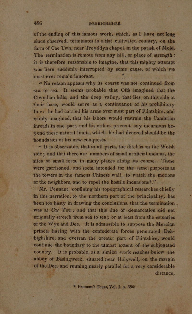 of the ending of this famous work; which, as I have not long since observed, terminates in a flat cultivated country, on the farm of Cae Twn, near Treyddyn chapel, in the parish of Mold. The termination is remote from any hill, or place of strength: it is therefore reasonable to imagine, that this mighty attempt - was here suddenly interrupted by sore cause, of which we mustever remain ignorant. « No reason appears why its course was not prerraneh from sea to sea. It seems probable that Offa imagined that the Clwydian hills, and the deep valley, that lies on this side at their base, would serve as a continuance of his prohibitory Tine: he had carried his arms over most part of Flintshire, and vainly imagined, that his labors would restrain. the Cambrian inroads in one part, and his orders prevent any incursions be- yond these natural limits, which he had decreed should be the boundaries of his new conquests. «« It is observable, that in all parts, the ditch is on the Welsh ‘igide ; and that there are numbers of small artificial: mounts, the ‘sites of small forts, in many places along its course. These ‘were garrisoned, and seem intended for the same purposes as the towers in ‘the famous Chinese wall, to watch the motions of the neighbors, and to repel the hostile incursions*.” Mr. Pennant, ‘confining his topographical researches chiefly in this narration, to the northern part of the principality, has been too hasty in drawing the conclusions, that the termination “was at Cae Twn; and that this line of. demarcation did not . originally stretch from sea to’sea3 or at least from the estuaries ‘of the Wye and Dee. It is admissible to suppose the Mercian prince, having ‘with the confederate forces penetrated Den- bighshire, and overran the greater part of Flintshire, would continue the boundary to the utmost extent of the subjugated country. It is probable, asa similar work reachés below the abbey of Basingwork, situated near Holywell, on the margin of the Dee; and running nearly parallel for a very. considerable i sd ! ‘ lata distance, ee Pennant’s Tours; Vol. I. p. 350: