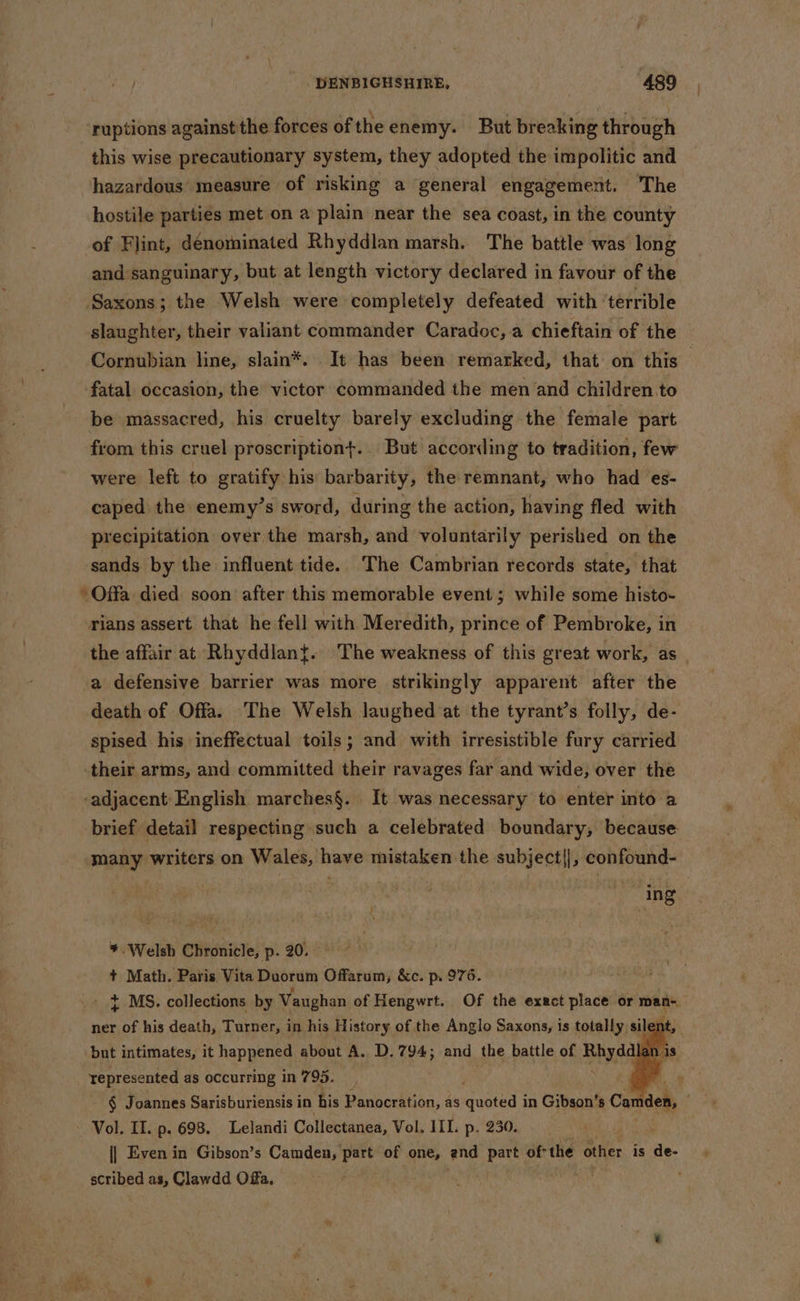 ruptions against the forces of theenemy. But breaking through this wise precautionary system, they adopted the impolitic and hazardous’ measure of risking a general engagement. ‘The hostile parties met on a plain near the sea coast, in the county of Flint, dénominated Rhyddlan marsh. The battle was long and sanguinary, but at length victory declared in favour of the ‘Saxons; the Welsh were completely defeated with ‘terrible slaughter, their valiant commander Caradoc, a chieftain of the fatal occasion, the victor commanded the men and children.to be massacred, his cruelty barely excluding the female part from this cruel proscriptiont. But according to tradition, few were left to gratify his barbarity, the remnant, who had es- caped the enemy’s sword, during the action, having fled with precipitation over the marsh, and voluntarily perished on the sands by the influent tide. The Cambrian records state, that - Offa died soon after this memorable event; while some histo- rians assert that he fell with Meredith, prince of Pembroke, in a defensive barrier was more strikingly apparent after the death of Offa. The Welsh laughed at the tyrant’s folly, de- spised his ineffectual toils; and with irresistible fury carried their arms, and committed their ravages far and wide, over the -adjacent English marches§. It was necessary to enter into a brief detail respecting such a celebrated boundary, because ing *. Welsh Chronicle, p. 20. + Math. Paris Vita Duorum Offarum, &amp;c. p. 976. } MS. collections by Vaughan of Hengwrt. Of the exact place or man- ner of his death, Turner, in his History of the Anglo Saxons, is totally sil an but intimates, it happened about A. D.794; and the battle of Bhydd represented as occurring in 795. Vol. II. p. 698. Lelandi Collectanea, Vol. III. p. 230. scribed as, Clawdd Offa.