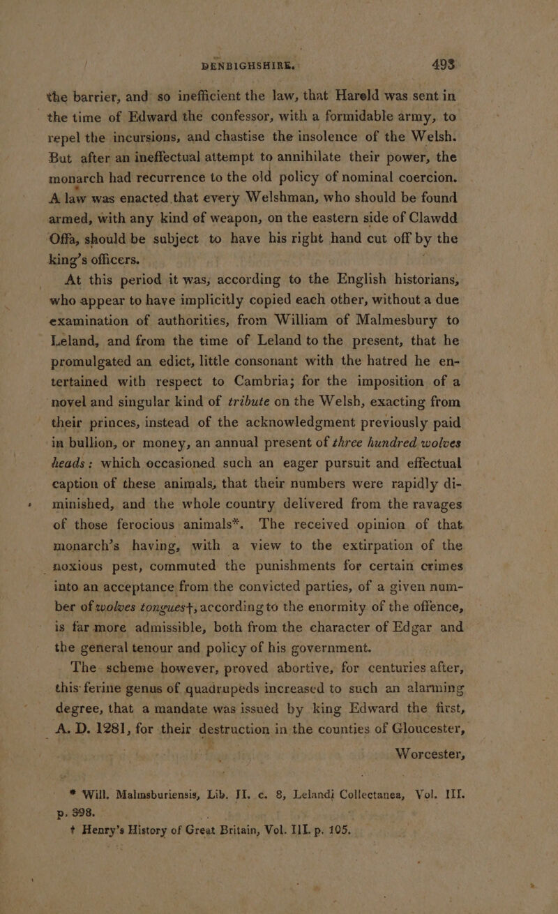 the barrier, and so inefficient the law, that Hareld was sent in the time of Edward the confessor, with a formidable army, to repel the incursions, and chastise the insolence of the Welsh. But after an ineffectual attempt to annihilate their power, the monarch had recurrence to the old policy of nominal coercion. A law was enacted that every Welshman, who should be found armed, with any kind of weapon, on the eastern side of Clawdd Offa, should be subject to have his right hand cut off Py the king’s officers. _ At this period it was, according to the English historians, who appear to have implicitly copied each other, without a due ‘examination of authorities, from William of Malmesbury to Leland, and from the time of Leland to the present, that he promulgated an edict, little consonant with the hatred he en- tertained with respect to Cambria; for the imposition of a ‘novel and singular kind of ¢rébute on the Welsh, exacting from their princes, instead of the acknowledgment previously paid. in bullion, or money, an annual present of zhree hundred wolves heads: which occasioned such an eager pursuit and effectual caption of these animals, that their numbers were rapidly di- minished, and the whole country delivered from the ravages of those ferocious animals*. The received opinion of that monarch’s having, with a view to the extirpation of the _moxious pest, commuted the punishments for certain crimes into an acceptance from the convicted parties, of a given num- ber of solves tongues, according to the enormity of the offence, is far more admissible, both from the character of Edgar and the general tenour and policy of his government. The. scheme however, proved abortive, for centuries after, this ferine genus of quadrupeds increased to such an alarming degree, that a mandate was issued by king Edward the first, _ A. D. 1281, for their destruction in the counties of Gloucester, Worcester, * Will. Malimsburiensis, Lib. JI. c, 8, Lelandi Collectanea, Vol. ILI. Dd, 398. : ‘ + Henry’s History of Great Britain, Vol. IIT. p. 105,