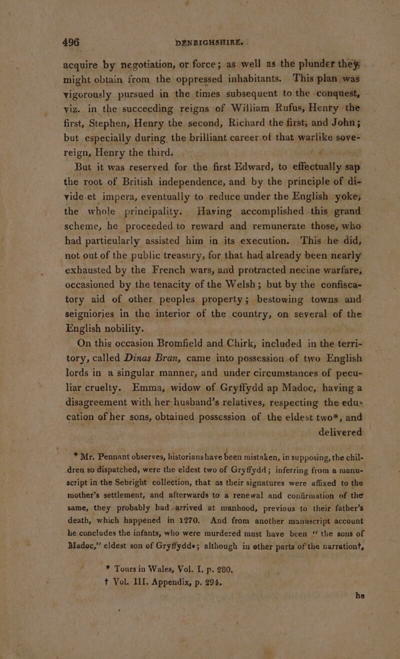 acquire by negotiation, or force; as well as the plunder they might obtain from, the oppressed inhabitants. This plan was vigorously pursued in the times subsequent to the conquest, viz. in the succecding reigns of William Rufus, Henty the first, Stephen, Henry the second, Richard the first; and John; but especially during. the brilliant career of that warlike sove- reign, Henry the third. a But it was reserved for the first Edward, to efiucsnidity sap the root of British independence, and by the principle of di- vide et _impera, eventually to reduce under the English yoke; the w hole principality. Having accomplished this ‘grand scheme, he proceeded to reward and remunerate. those, who — had particularly assisted him in its execution. This he did, not out of the public treasury, for that had already been nearly exhausted by the French wars, and protracted necine warfare, occasioned by the tenacity of the Welsh; but by the confisca- tory aid of other peoples property; bestowing towns and seigniories in the interior of the country, on several of the English nobility. | On this occasion Brombeld and Chirk, included in the terri- tory, called Dinas Bran, came into possession of two English lords in a singular manner, and under circumstances of pecu- liar cruelty. Emma, widow of Gryffydd ap Madoc, having a disagreement with her -husband’s relatives, respecting the edu- cation of her sons, obtained possession of the eldest two*, and delivered — _ *Mr. Pennant observes, historians have been mistaken, in supposing, the chil- .dren so dispatched, were the eldest two of Gryffydd; inferring from a manu- script in the Sebright collection, that as their signatures were affixed to the mother’s settlement, and afterwards to a renewal and confirmation of the same, they probably had arrived at manhood, previous to their father’s death, which happened in 1270. And from another manuscript account he concludes the infants, who were murdered must have been “ tlie sons of Madoc,” eldest son of Gryffydde; although in other parts of the narrationt, : * Tours in Wales, Vol. 1, p. 280. t Vol. III. Appendix, p. 294. he