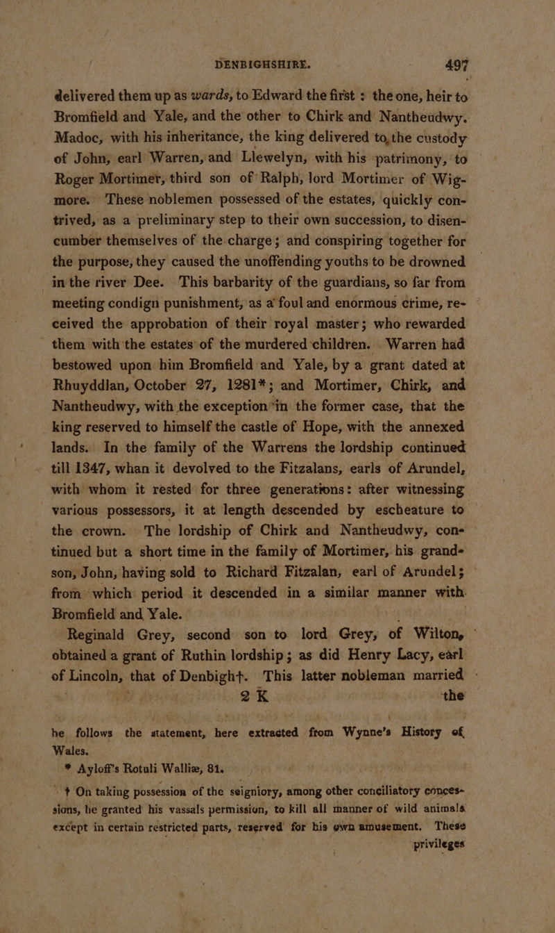 delivered them up as wards, to Edward the first : the one, heir to Bromfield and Yale, and the other to Chirk and Nantheudwy. Madoc, with his inheritance, the king delivered to, the custody of John, earl Warren, and Llewelyn, with his patrimony, ‘to Roger Mortimer, third son of Ralph, lord Mortimer of Wig- more. These noblemen possessed of the estates, quickly con- trived, as a preliminary step to their own succession, to disen- cumber themselves of the charge; and conspiring together for the purpose, they caused the unoffending youths to be drowned inthe river Dee. This barbarity of the guardians, so far from meeting condign punishment, as a foul and enormous crime, re- ceived the approbation of their royal master; who rewarded them with the estates’ of the murdered children. Warren had bestowed upon him Bromfield and Yale, by a grant dated at Rhuyddlan, October 27, 1281*; and Mortimer, Chirk, and Nantheudwy, with the exception “in the former case, that the _ king reserved to himself the castle of Hope, with the annexed lands. In the family of the Warrens the lordship continued till 1347, whan it devolved to the Fitzalans, earls of Arundel, with whom it rested for three generations: after witnessing various possessors, it at length descended by escheature to — the crown. The lordship of Chirk and Nantheudwy, cone tinued but a short time in the family of Mortimer, his grand- son, John, having sold to Richard Fitzalan, earl of Arundel; from which period it descended in a similar manner with Bromfield and Yale. | Reginald Grey, second son to lord Grey, of Wilton, obtained a grant of Ruthin lordship; as did Henry Lacy, earl of Lincoln, lint of Denbight. This latter nobleman married - iy B K the he follows the statement, here extracted from Wynne’s History of, Wales. | * Ayloff’s Rotuli eh 81. + On taking possession of the seigniory, among other conciliatory conces- shah: he granted his vassals permissign, to kill all thanner of wild animals except in certain restricted parts, Tacs lh for his own amusement. These privileges