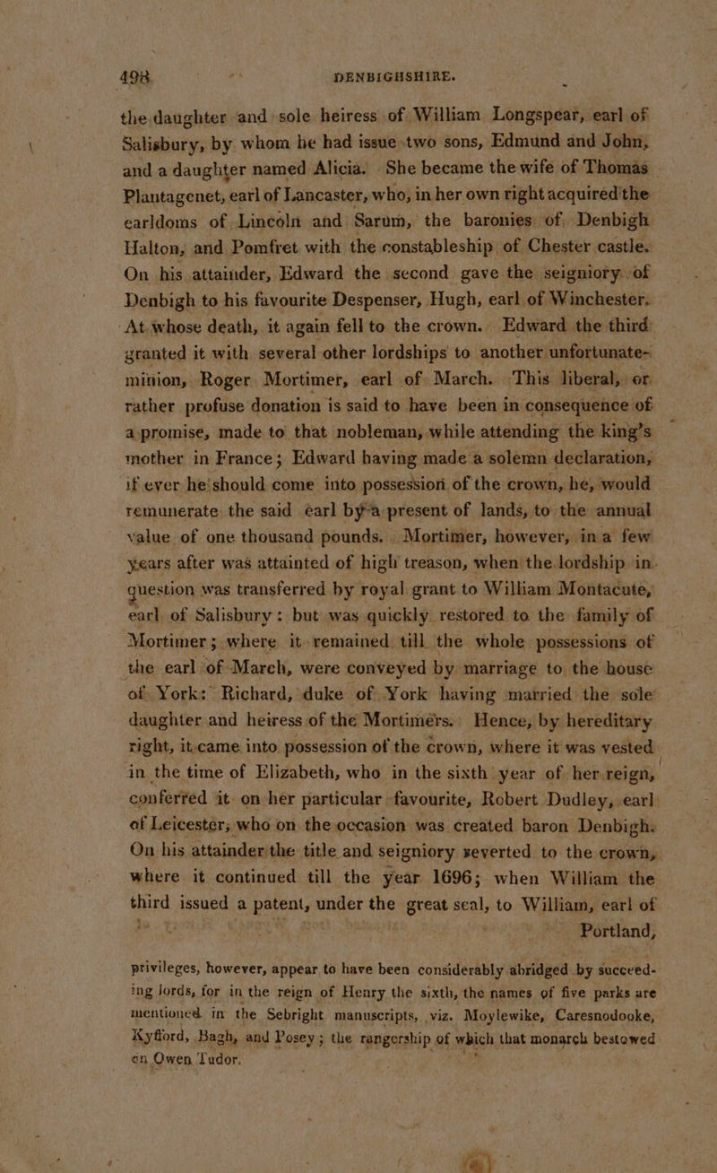 ~- the daughter and sole heiress of William Longspear, earl of Salisbury, by whom he had issue two sons, Edmund and John, and a daughter named Alicia. She became the wife of Thomas _ Plantagenet, earl of Lancaster, who, in her own right acquired'the earldoms of. Lincoln and Sarum, the baronies of Denbigh Halton, and Pomfret with the constableship of Chester castle. On his attainder, Edward the second gave the seigniory. of Denbigh to his favourite Despenser, Hugh, earl of Winchester. At. whose death, it again fell to the crown. Edward the third granted it with several other lordships to another: unfortunate- minion, Roger Mortimer, earl of March. This liberal, or rather profuse donation is said to have been in consequence of apromise, made to that nobleman, while attending the king’s mother in France; Edward having made a solemn declaration, ‘if ever he!should come into possession of the crown, he, would remunerate the said earl bya present of lands, to the annual value of one thousand pounds. Mortimer, however, ina few years after was attainted of high treason, when the lordship in. question was transferred by royal grant to William Montacute, earl of Salisbury: but was quickly restored to the family of “Mortimer 5. where it remained till the whole possessions of the earl of March, were conveyed by marriage to the house of) York: Richard, duke of York haying married the sole daughter and heiress of the Mortimers., Hence, by hereditary right, it.came into possession of the crown, where it was vested in the time of Elizabeth, who in the sixth year of her. reign, conferred it. on her particular | favourite, Robert Dudley, earl of Leicester; who on the occasion was created baron Denbigh: On his attainder the title and seigniory xeverted to the crown, where it continued till the year 1696; when William the and issued a “began under the great seal, to William, earl of hn | | Portland, ptivileges, however, appear to have been considerably. abridged by succeed- ing lords, for in the reign of Henry the sixth, the names of five parks ure mentioned in the Sebright manuscripts, viz. Moylewike, Caresnodooke, Kyfiord, Bagh, and Posey; the rangership of which that monarch bestowed on Owen Tudor.