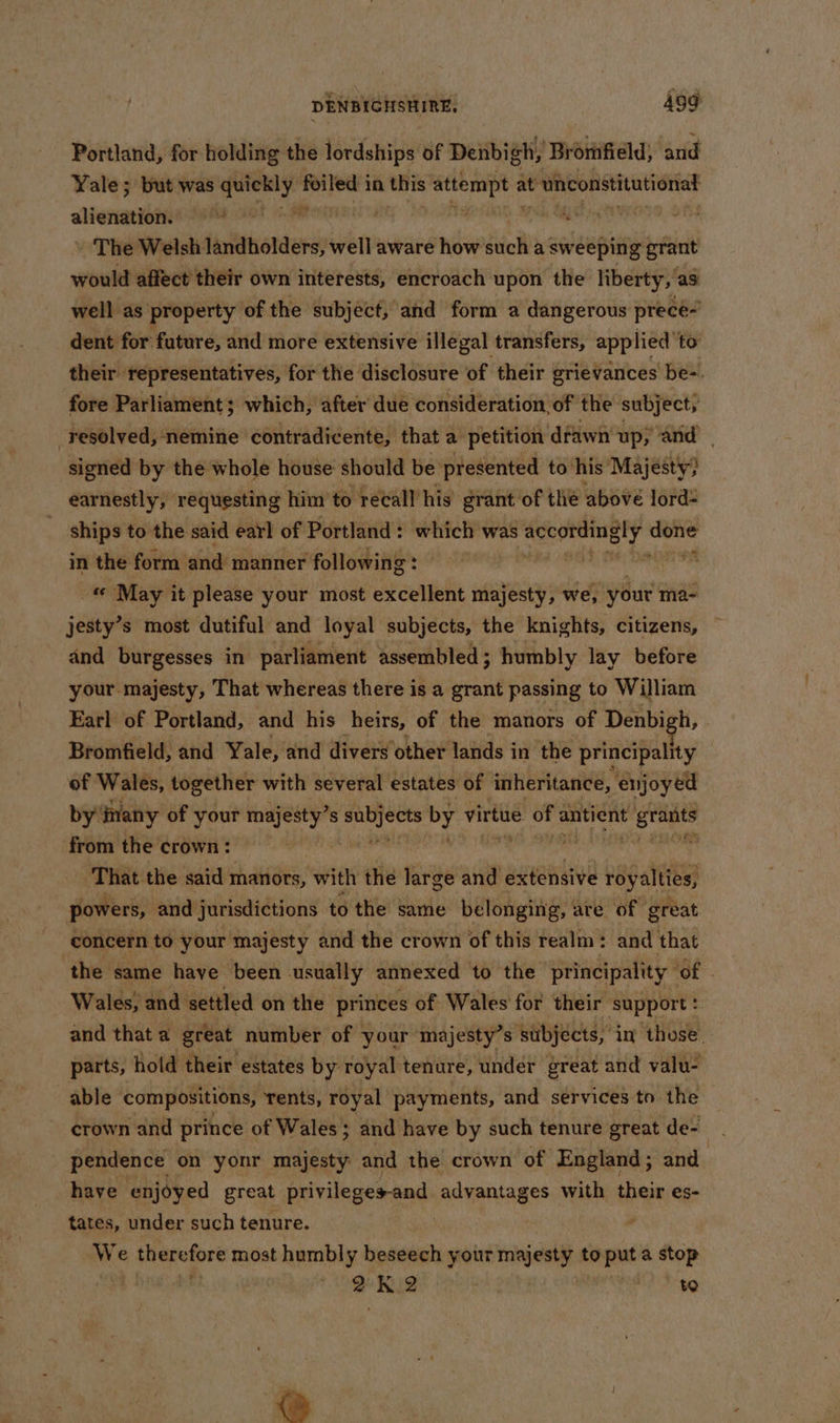 Portland, for holding the lordships of Denbigh, ‘Bromfield; and Yale; but was quickly. foiled i in this aid 0 at t unconstitutional stienartian iu sitaaisai cil ai tae - The Welsh landholders, well aware how ite a sweeping grant would affect their own interests, encroach upon the liberty, as well as property of the subject, and form a dangerous prece- dent for future, and more extensive illegal transfers, applied to their representatives, for the disclosure of their grievances be=. fore Parliament; which, after due consideration of the subject; resolved, nemine contradicente, that a petition dfawn up; and signed by the whole house should be presented to’ his Majesty} earnestly, requesting him to recall his grant of the abové lord __ ships to the said earl of Portland: which was ey a in the form and manner following aks pi cay May it please your most ccentetie majesty, we, your ma- jesty’s most dutiful and loyal subjects, the knights, citizens, and burgesses in parliament assembled; humbly lay before your majesty, That whereas there is a grant passing to William Earl of Portland, and his heirs, of the manors of Denbigh, Bromfield, and Yale, and divers other lands in the principality of Wales, together with several estates of inheritance, enjoyed by many of your majesty’s hay by virtue of antient i a on from the crown: er , That the said manors, with the large and extensive vagal powers, and jurisdictions to the same belonging, are of great concern to your majesty and the crown of this realm: and that the same have been usually annexed to the principality 2 ae Wales, and ‘settled on the princes of Wales for their support : and that a great number of your majesty’s subjects, in those. parts, hold their estates by royal tenure, under great and valu- able compositions, rents, royal payments, and services to the crown and prince of Wales; and have by such tenure great de- pendence on yonr majesty and the crown of England ; and have enjoyed great privileges-and advantages with their es- tates, under such tenure. We ioe ds most humbly beseech your sabia to ite a Stop 7? * K 2 : to Bt.