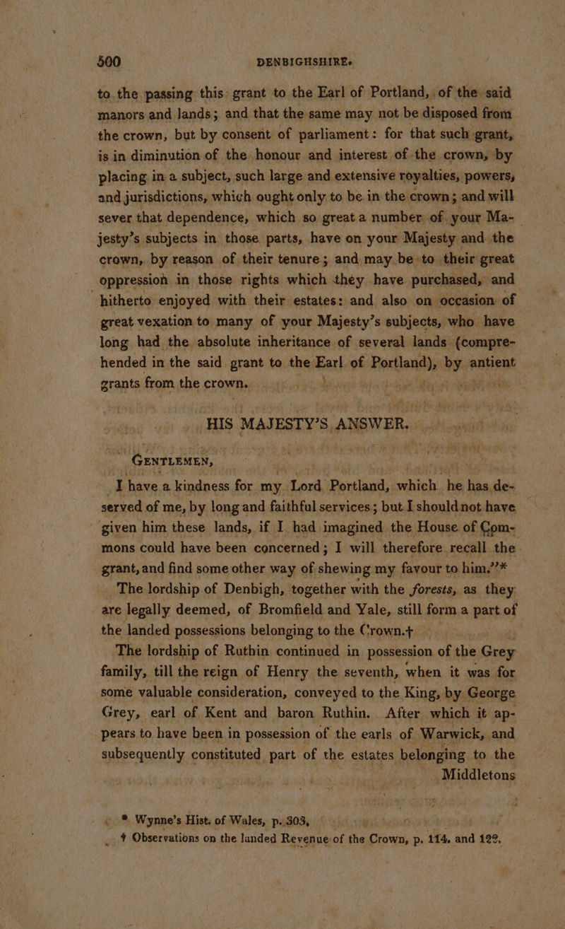 to. the passing this: grant to the Earl of Portland, of the. said manors and Jands; and that the same may not be disposed from the crown, but by consent of parliament : for that such grant, is in diminution of the honour and interest of the. crown, by placing in a subject, such large and extensive royalties, powers, — and jurisdictions, which ought only to be. in the crown; and will sever that dependence, which so great a number of your Ma-— jesty’s subjects in those. parts, have on your Majesty and the crown, by reason of their tenure; and may be to their great hitherto enjoyed with their estates: and also on occasion of great vexation to many of your Majesty’s subjects, who have long had the absolute inheritance of several lands (compre- hended i in the said. grant to the Ear}, of sniping nee antient grants from the crown, nigel Ses ji oh eee ‘HIS MAJESTY’S, ANSWER,  Genrurmex, I have a kindness for my Lord, Pertlanil, which. ‘his be ides served of me, by long and faithful services; but I shouldnot have given him these lands, if I had imagined the House of Com- mons could have been concerned; I will therefore recall the. grant, and find some other way of shewing my favour to him,’’* The lordship of Denbigh, together with the forests, as they are legally deemed, of Bromfield and Yale, still form a part of the landed possessions belonging to the Crown.t+ The lordship of Ruthin continued in possession of the Grey family, till the reign of Henry the seventh, when it was for some valuable consideration, conveyed to the King, by George Grey, earl of Kent and baron Ruthin. _ After which it ap- pears to have been in possession of the earls of Warwick, and subsequently constituted part of the estates belonging to the Middletons » * Wynne’s Hist. of Wales, p..303, r _ 4 Observations on the landed Revenue at the Crown, p. 114, and 122,