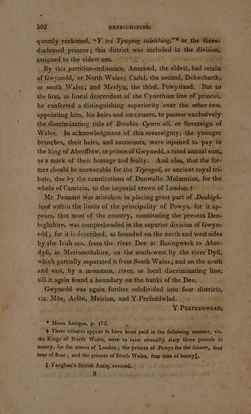 - i 50g DENBIGHSHIRES quently reckoned, “Y tri. Tywysog taleithiog, ”* or the! three. diademed princes 5 this cistriths was ‘included 12: heres division, assigned ta the eldestiaatsoti TRG yinnt. Otis _ By. this, sarsiion dein “Anarawd, the elded wis seizin of Gwy nedd, or North Wales; Cadel, the second, Deheubarth,: or south Wales; and Merfyn; the third, Powysland. But to the first, as lineal descendant of the’ Cynethian line of princes, he conferred a distinguishing superiority over the! other two, appointing | him, his heirs and successors, to possess exclusively the discriminating title of Brenhin. Cymru oll, or Sovereign of Wales. «In acknowledgment of this sovereignty, the- younger: branches, their heirs, arid successors, were. injoined to pay to the king of Aberffraw, or prince of Gwynedd, arated annual sum, as‘a mark of their homage and fealty. And alse, that the for- mer should be answerable for the Teyrnged, or ancient royal tris _ bute, due by the constitutions of Dunwallo Molmutius, for the whole of Cambria, to the imperial crown of London.t- ‘Mr. Pennant was mistaken, in placing great part of -Denbigh- land within the limits of the principality of Powys,, for it ap- pears, that most of the country, constituting the present Den- bighshire, was comprehended in the superior division of Gwyn- | edd ;, for itis described, as bounded on the north and west sides 3 by the Irish sea, from the river Dee at) Basingwerk to Aber- dyfi, in -Merionethshire, on the south-west by the river Dyfi, which partially separated it from South Wales; and on the south and: east, by a mountain, river, or local discriminating line, till. it again found a boundary on the banks of the Dee... -Gwynedd: was again further subdivided into four districts, ¥]Z. Man, Avion, ARS Hn: and i Perfeddwlad. _ Ri ovteg 4 PunrepowiaD, o * Mona Antiqua, P. 173. . + These tributes appear to have gg paid i in the following manner, viz. the Kings’ of ‘North Wales, were to’ raise annually sixty three pounds in money, fur the crown of London; the princes of Powys for the former, four tons of flour ; and the princes of South Wales, four tons of honey}, + Vanghan’s British Antiq, revived. |. ey 9. :