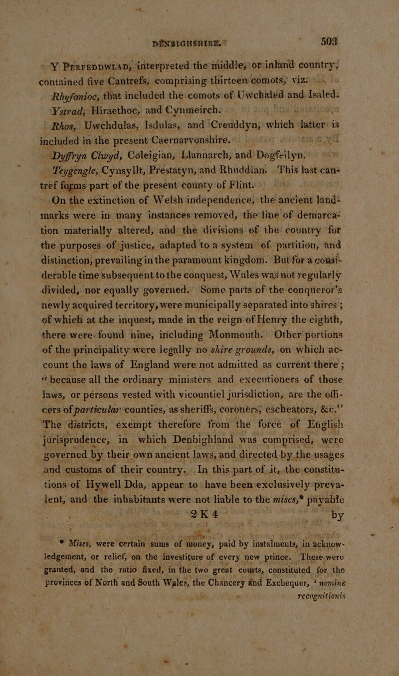 ei PERFEDDWLAD;” interpreted the middle; otinkand country; contained five: Cantrefs;. comprising thirteen comots,' viz &gt;. Rhyfonioc, that included the comots of. Uwehaled and Isaled. Ystrad; Hiraethoc, and Cynmeirch, =e yt - Rhos, Uwchdulas, Isdulas, and ‘Cr euddyn, winds Inter is included i in the present Caernarvonshire. i yeti ee ee Dyffryn Clwyd, Coleigian, Llannarch, and’ Dosfeilyn. | Teygengle, Cynsyllt, Prestatyn, and Rhuddian. | This last can- tref fogms part of the present county of Flint. 7 On the extinction of Welsh independence,’ the ancient land: ; bi were in many instances removed, the line of demarcaé tion materially altered, and the divisions of the country ‘for the purposes of justice, adapted to a system of partition, and distinction, prevailing in the paramount kingdom. But fora consi- derable time subsequent to the conquest, Wales was not regularly divided, nor equally governed.’ Some parts of the conqueror’s newly acquired territory, were municipally separated into shires ; of whiehi at the inquest, made in the reign of Henry the eighth, there were: found nine, including Monmouth. Other portions of the principality were legally no shire grounds, on which ac- count the laws of England were not admitted as current there ; «because all the ordinary ministers and executioners of those Jaws, or pérsons vested with vicountiel jurisdiction, are the offi- cers of particular ‘counties, as sheriffs, coronérs, escheators, ec, The districts, exempt therefore from the force of English : jurisprudence, in which Denbighland was comprised, were governed. by their own ancient Jaws, and directed by the usages and customs of their country... In this part of it,,.the constitu- tions of Hywell Dda, appear to have been exclusively preva- lent, and the inhabitants were not liable to the mises,” payable its 2 HS alge aa aa epy : es . ei d © Mises, were ‘certain ‘sums of 1 money, paid by instalments, j in papa jedgement, or relief, on the investiture of every, new prince. These were ‘granted, and the ratio fixed, in the two ‘great courts, constituted for the provinces of North and South Wales, the Chancery and Exchequer, ‘ nomine recognitionis