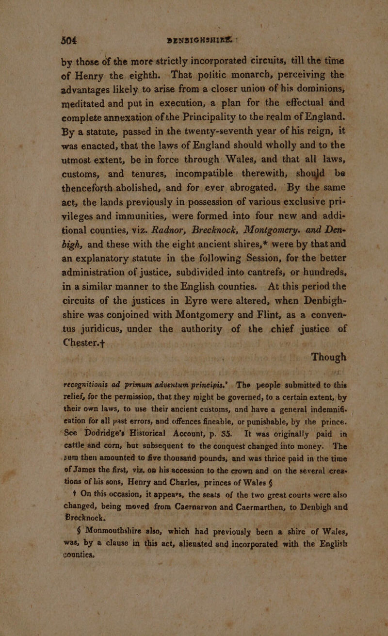 504 BENBIGHSHIK®. * by those of the more strictly incorporated circuits, till the time of Henry the eighth. That politic monarch, perceiving the advantages likely to arise from a closer union of his dominions, meditated and put in execution, a plan for the effectual and complete annexation of the Principality to the realm of England. By a statute, passed in the twenty-seventh year of his reign, it was enacted, that the laws of England should wholly and to the utmost extent, be in force through Wales, and that all laws, customs, and tenures, incompatible. therewith, should be thenceforth. abolished, and for ever abrogated. By the same act, the lands previously in possession of various exclusive pri- vileges and immunities, were formed into four new and addi- tional counties, viz. Radnor, Brecknock, Montgomery...and Den- bigh, and these with the eight ancient shires,* were by that and an explanatory statute in the following Session, for the better administration of justice, subdivided into cantrefs, or hundreds, — in a similar manner to the English counties. At this period the circuits of the justices in Eyre were altered, when Denbigh- shire was conjoined with Montgomery and Flint, as a conven- tus juridicus, under the authority of the chief byt of Chester.+ , cao ry 7 eS recognitionis ad primum adventum principis.’ .The people submitted to this relief, for the permission, that they might be governed, to a certain extent, by their own laws, to use their ancient customs, and have a general indemnifi- | eation for all past errors, and offences fineable, or punishable, by the prince. f See Dodridge’, s Historical Account, p. 35. Tt was originally paid in cattle and corn, but subsequent to the conquest changed into money. The -sam then amounted to five thousand pounds, and was thrice paid in the time of James the first, viz, on his accession to the crown and on the several crea= tions of his sons, Henry and Charles, princes of Wales § + On this occasion, it appeats, the seats of the two great courts were also changed, being moved from Caernarvon and Caermarthen, to Denbigh and Brecknock. em Monmouthshire. also, which had previously been a Fite of Wales, was, by a clause in this act, alienated and incorporated with the Englisk counties,