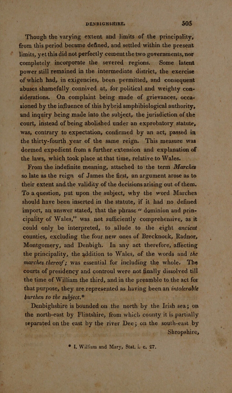 Though the varying extent and limits of the principality, from this period became defined, and settled within the present limits, yet this did not perfectly cement the two governments, nor completely. incorporate the severed. regions.. Some. latent power still remained in the intermediate district, the exercise of which had, in exigencies, been permitted, and consequent abuses shamefully connived at, for political and weighty con- siderations. On complaint being made of grievances, occa- sioned by the influence of this hybrid amphibiological authority, and inquiry being made into the subject, the jurisdiction of the court, instead of being abolished under an exprobatory statute, . was, contrary to expectation, confirmed by an act, passed in the thirty-fourth year of the same reign. This measure was deemed expedient from a further extension and explanation of the laws, which took place at that time, relative to Wales. From the indefinite meaning, attached: to the term Marches so late as the reign of James the first, an argument arose as to their extent and.the validity of the decisions arising out of them, To a question, put upon the subject, why the word Marches should have been inserted in the statute, if it had no defined import, an answer stated, that the phrase « dominion and prin- cipality of Wales,” was not sufficiently comprehensive, as it could only be interpreted, to allude to the eight ancient counties, excluding the four new ones of Brecknock, Radnor, Montgomery, and Denbigh. In any act therefore, affecting the principality, the addition to Wales, of the words and the marches thereof ; was essential for including the whole. The courts of presidency and controul were not finally « dissolved till the time of William the third, and in the preamble to the act for that purpose, they are represented as haying been an intalengite burthen to the subject.* Denbighshire i is bounded'on the noteti by the Irish sea; on the north-east by Flintshire, from which county it is partially separated on the east by the river Dee; on the south-east by ‘Shropshire, * I, William and Mary, Stat. isc, 27.