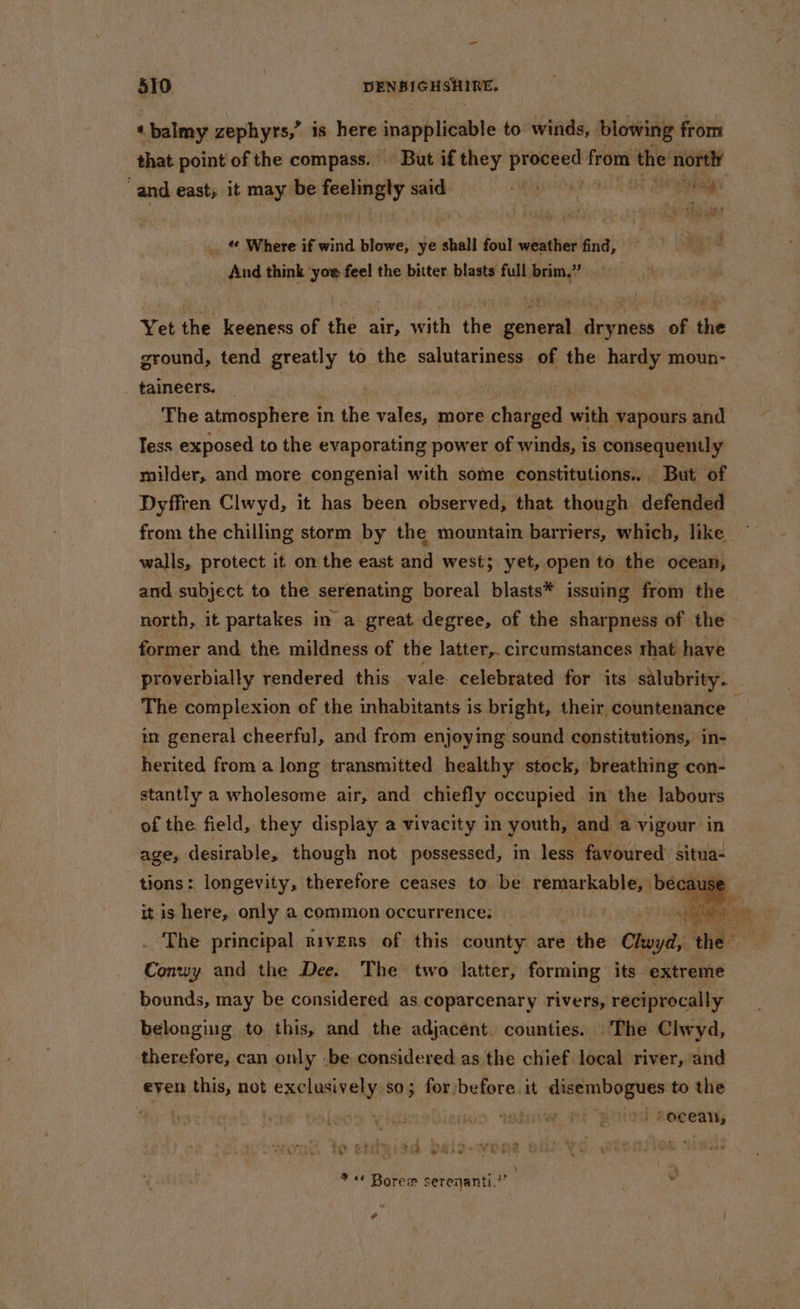 ‘balmy zephyrs,” is here inapplicable to winds, blowing: from that point of the compass. — But if they Ladys het from the ‘nortly “and east; it may be veneer said. gO: i Se * 2 ay iat? «¢ Where if wind blowe, ye shall foul weather find, And think ‘yor feel the bitter blasts full brim,” Yet the keeness of the air, with the general dryness of the ground, tend greatly to the salutariness of the hardy moun- taineers. | | 3 The atmosphere in the vales, more charged with vapours and Tess exposed to the evaporating power of winds, is consequently milder, and more congenial with some constitutions... But of Dyffren Clwyd, it has been observed, that though defended from the chilling storm by the mountain barriers, which, like walls, protect it on the east and west; yet, open to the ocean, and subject to the serenating boreal blasts* issuing from the north, it partakes in a great degree, of the sharpness of the former and the mildness of the latter,. circumstances that have proverbially rendered this vale celebrated for its salubrity. The complexion of the inhabitants is bright, their, countenance i in general cheerful, and from enjoying sound constitutions, in- herited from a long transmitted healthy stock, breathing con- stantly a wholesome air, and chiefly occupied im the labours of the field, they display a vivacity in youth, and a vigour. in age, desirable, though not possessed, in less favoured situa tions: longevity, therefore ceases to be perepnenen because it is here, only a common occurrence: Hal The principal rivers of this county are . the Clwyd, the. a. Conwy and the Dee. The two latter, forming its extreme bounds, may be considered as coparcenary rivers, reciprocally belonging to this, and the adjacent. counties. The Clwyd, therefore, can only -be considered as the chief local river, and even this, not exclusively so; for/before. it ies citi to the | ) Boo sehwiaw ; focean, * «¢ Borem serenanti.?” ¥ e :