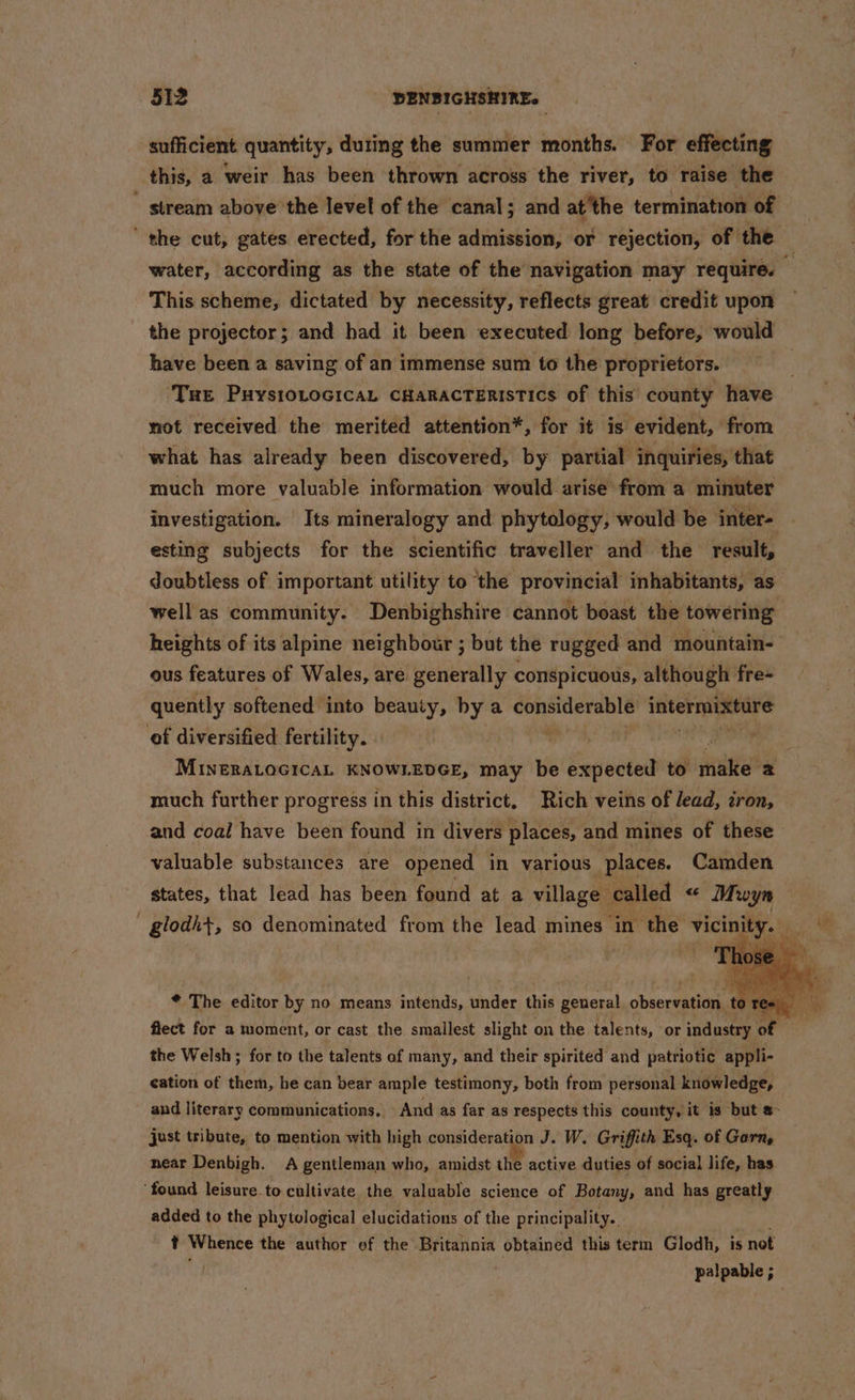 sufficient quantity, duting the summer months. For effecting this, a weir has been thrown across the river, to. raise the  stream above the level of the canal; and at ‘the termination of the cut, gates erected, for the admission, or rejection, of the water, according as the state of the navigation may require. This scheme, dictated by necessity, reflects great credit upon the projector; and had it been executed long before, would have been a saving of an immense sum to the proprietors. ‘Tue Puystovocica, cHaracteristics of this’ county have mot received the merited attention*, for it is evident, from what has already been discovered, by partial inquiries, that much more valuable information would arise from a minuter investigation. Its mineralogy and phytology, would be inter- esting subjects for the scientific traveller and the result, doubtless of important utility to ‘the Sart chien inhabitants, as well as community. Denbighshire cannot boast the towering heights of its alpine neighbour ; but the rugged and mountain- ous features of Wales, are generally conspicuous, although fre- quently softened into beauty, bya ie oma ae intermixture of diversified fertility. | | MINERALOGICAL KNOWLEDGE, may be expected to juntiabe much further progress in this district. Rich veins of lead, iron, and coal have been found in divers places, and mines of these valuable substances are opened in various places. Camden states, that lead has been found at a village called “ Muwyn — glodh+, so denominated from the lead mines in the vice * The editor by no means intends, under this general observation. ‘te fiect for a moment, or cast the smallest slight on the talents, or industry of the Welsh; for to the talents of many, and their spirited and patriotic appli- cation of them, he can bear ample testimony, both from personal knowledge, and literary communications, And as far as respects this county, it is but a- just tribute, to mention with high consideration J. W. Griffith Esq. of Garn, near Denbigh. A gentleman who, amidst the active duties of social life, has found leisure to cultivate the valuable science of Botany, and has greatly added to the phytological elucidations of the principality. . t Whence the author ef the Britannia obtained this term Glodh, is not . palpable ;