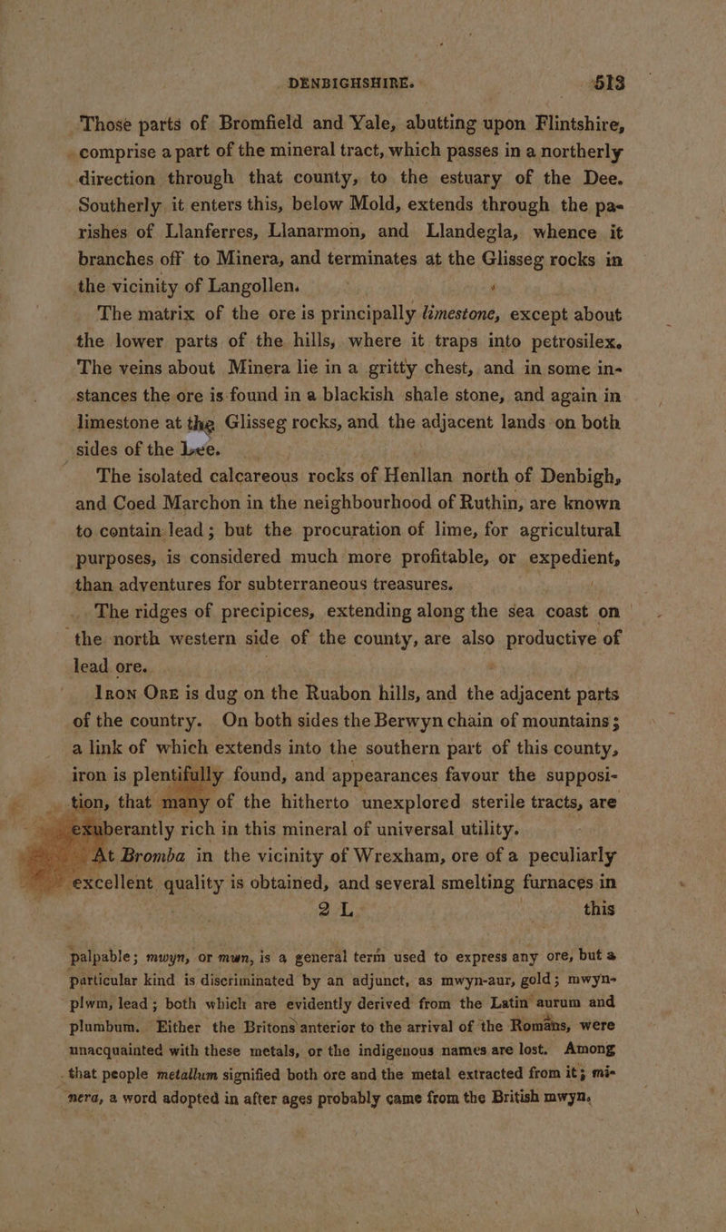 Those parts of Bromfield and Yale, abutting upon Flintshire, rishes of Llanferres, Llanarmon, and Llandegla, whence it branches off to Minera, and terminates at the Glisseg rocks in the vicinity of Langollen. a ‘ The matrix of the ore is principally Limestone, except about the lower parts of the hills, where it traps into petrosilex. The veins about Minera lie in a gritty chest, and in some in- limestone at the Glisseg rocks, and the pfuecent lands on both The isolated calcareous rocks of Henllan north of Denbigh, and Coed Marchon i in the neighbourhood of Ruthin, are known to contain: lead ; but the procuration of lime, for agricultural purposes, is considered much more profitable, or expedient, than adventures for subterraneous treasures. . ae . The ridges of precipices, extending along the sea coast on | lead ore. i Iron Onz is dug on nthe Ruabon hills, and the adjacent parts of the country. On both sides the Berwyn chain of mountains ; nt ully found, and appearances favour the supposi- my of the hitherto unexplored sterile tracts, are fut eats rich i in this mineral of universal utility. At Bromba in the vicinity of Wrexham, ore of a peculiarly iron is Piet oA, ne this palpable ; mwyn, OF mun, is a general term used to express any ore, but a particular kind is discriminated by an adjunct, as mwyn-aur, gold ; mwyn- plumbum. Either the Britons anterior to the arrival of the Romans, were unacquainted with these metals, or the indigenous names are lost. Among