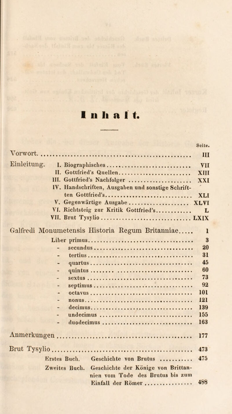 Seite. Vorwort. HI Einleitung. I. Biographisches. VII II. Gottfried’s Quellen. XIII III. Gottfried’s Nachfolger . XXI IV. Handschriften, Ausgaben und sonstige Schrift- ten Gottfried’s. XLI V. Gegenwärtige Ausgabe. XLVI VI. Richtsteig zur Kritik Gottfried’s. L VII. Brut Tysylio.LXIX Galfredi Monumetensis Historia Regum Britanniae. 1 Liber primus. 3 secundus. 20 tertius. 31 quartus. 45 quintus .. 60 sextus. 73 septimus. 92 octavus. 101 nonus. 121 decimus. 139 undecimus. 155 duodecimus. 163 Anmerkungen. 177 Brut Tysylio. 473 Erstes Buch. Geschichte von Brutus . 475 Zweites Buch. Geschichte der Könige von Brittan- nien vom Tode des Brutus bis zum Einfall der Römer. 488