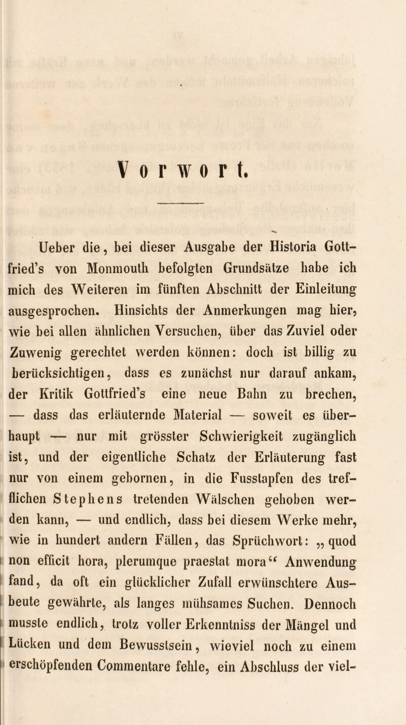 Vorwort. Ueber die, bei dieser Ausgabe der Historia Gott- fried’s von Monmouth befolgten Grundsätze habe ich mich des Weiteren im fünften Abschnitt der Einleitung ausgesprochen. Hinsichts der Anmerkungen mag hier5 wie bei allen ähnlichen Versuchen, über das Zuviel oder Zuwenig gerechtet werden können: doch ist billig zu berücksichtigen, dass es zunächst nur darauf ankam, der Kritik Gottfried’s eine neue Bahn zu brechen, — dass das erläuternde Material — soweit es über¬ haupt — nur mit grösster Schwierigkeit zugänglich ist, und der eigentliche Schatz der Erläuterung fast nur von einem gebornen, in die Fusstapfen des tref¬ flichen Stephens tretenden Wälschen gehoben wer¬ den kann, — und endlich, dass bei diesem Werke mehr, wie in hundert andern Fällen, das Sprüchwort: „ quod non efficit hora, plerumque praestat morau Anwendung fand, da oft ein glücklicher Zufall erwünschtere Aus- 1 beute gewährte, als langes mühsames Suchen. Dennoch musste endlich, trotz voller Erkcnntniss der Mängel und Lücken und dem Bewusstsein, wieviel noch zu einem erschöpfenden Commentare fehle, ein Abschluss der viel-