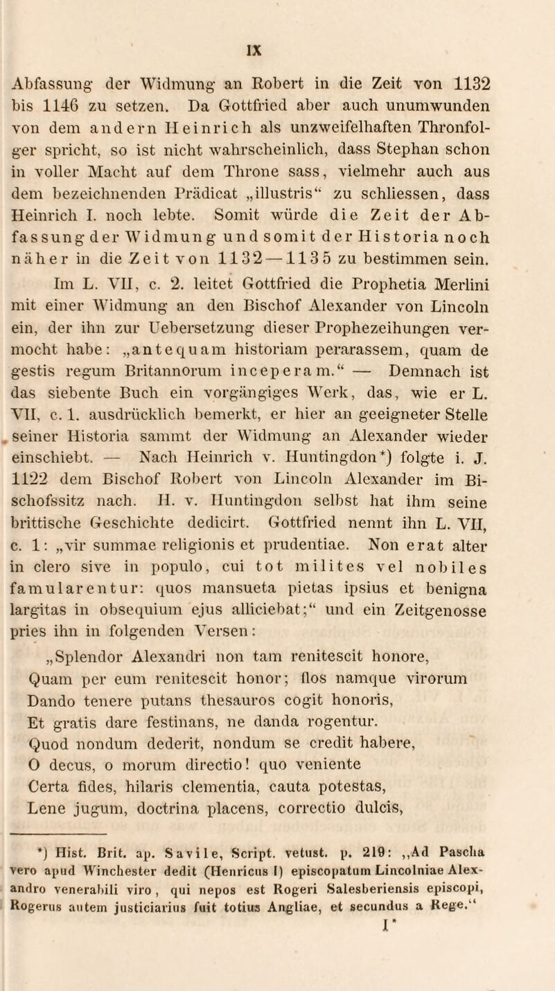 Abfassung- der Widmung- an Robert in die Zeit von 1132 bis 114G zu setzen. Da Gottfried aber auch unumwunden von dem andern Heinrich als unzweifelhaften Thronfol¬ ger spricht, so ist nicht wahrscheinlich, dass Stephan schon in voller Macht auf dem Throne sass, vielmehr auch aus dem bezeichnenden Prädicat „illustris“ zu schliessen, dass Heinrich I. noch lebte. Somit würde die Zeit der Ab¬ fassung der Widmung und somit der Historia noch n ä h e r in die Z e i t v o n 1132 — 113 5 zu bestimmen sein. Im L. VII, c. 2. leitet Gottfried die Prophetia Merlini mit einer Widmung an den Bischof Alexander von Lincoln ein, der ihn zur Uebersetzung dieser Prophezeihungen ver¬ mocht habe: „antequam historiam perarassem, quam de gestis regum Britannorum inceperam.“ — Demnach ist das siebente Buch ein vorgängiges Werk, das, wie er L. VII, c. 1. ausdrücklich bemerkt, er hier an geeigneter Stelle seiner Historia sainmt der Widmung an Alexander wieder einschiebt. — Nach Heinrich v. Huntingdon*) folgte i. J. 1122 dem Bischof Robert von Lincoln Alexander im Bi¬ schofssitz nach. II. v. Huntingdon selbst hat ihm seine brittische Geschichte dedicirt. Gottfried nennt ihn L. VH, c. 1: „vir summae religionis et prudentiae. Non erat alter in clero sive in populo, cui tot milites vel nobiles famularentur: quos mansueta pietas ipsius et benigna largitas in obsequium ejus alliciebat;“ und ein Zeitgenosse pries ihn in folgenden Versen: „Splendor Alexandri non tam renitescit honore, Quam per eum renitescit honor; (los namque virorum Dando tenere putans thesauros cogit honoris, Et gratis dare festinans, ne danda rogentur. Quod nondum dederit, nondum se credit habere, O decus, o morum directio! quo veniente Certa fides, hilaris clementia, cauta potestas, Lene jugum, doctrina placens, correctio dulcis, *) Hist. Brit. ap. Savile, Script, vetust. p. 219: ,,Ad Pascha vero apud Winchester dedit (Hernicus I) episcopatum Lincolniae Alex¬ andro venerabili viro , qui nepos est Rogeri Salesberiensis episcopi, Rogerus autein justiciarius fuit totius Angliae, et secundus a Rege.'1 r